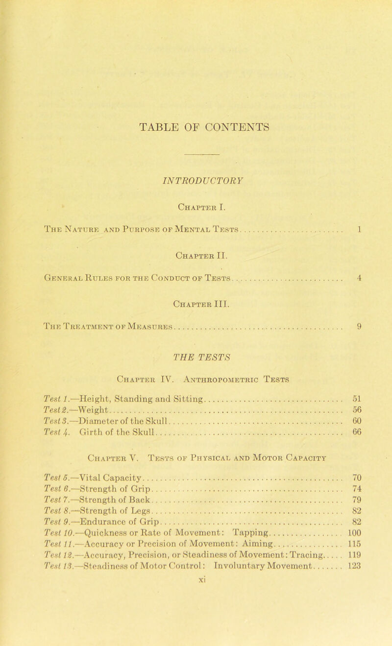 TABLE OF CONTENTS INTRODUCTORY Chapter I. The Nature and Purpose of Mental Tests 1 Chapter II. General Rules for the Conduct of Tests 4 Chapter III. The Treatment of Measures 9 THE TESTS Chapter IV. Anthropometric Tests Test 1.—Height, Standing and Sitting 51 Test 2.—Weight 56 Tests.—Diameter of the Skull 60 Test If. Girth of the Skull 66 Chapter V. Tests of Physical and Motor Capacity Tests.—Vital Capacity 70 Test 6.—Strength of Grip 74 Test 7.—Strength of Back 79 Test 8.—Strength of Legs 82 Test 9.—Endurance of Grip 82 Test 10.—Quickness or Rate of Movement: Tapping 100 Test 11.—Accuracy or Precision of Movement: Aiming 115 Test 12.—Accuracy, Precision, or Steadiness of Movement: Tracing 119 Test 13.—Steadiness of Motor Control: Involuntary Movement 123