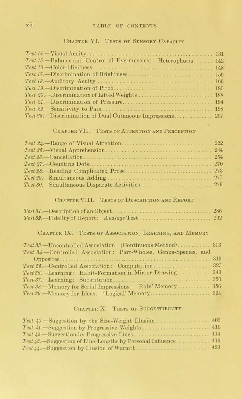 Chapter VI. Tests of Sensory Capacity. Test H.—Visual Acuity 131 Test 15.—Balance and Control of Eye-muscles: Heterophoria 142 Test 16.—Color-blindness 148 Test 17.—Discrimination of Brightness 159 Test 18.—Auditory Acuity 166 Test 19.—Discrimination of Pitch 180 Test 20.—Discrimination of Lifted Weights 188 Test 21.—Discrimination of Pressure 194 Test 22.—Sensitivity to Pain 198 Test 28.—Discrimination of Dual Cutaneous Impressions 207 Chapter VII. Tests of Attention and Perception Test 24.—Range of Visual Attention 222 Test 25.—Visual Apprehension 244 Test 26.—Cancellation 254 Test 27.—Counting Dots 270 Test 28.—Reading Complicated Prose 273 Test 29.—Simultaneous Adding 277 Test 30.—Simultaneous Disparate Activities 279 Chapter VIII. Tests of Description and Report Test 31.—Description of an Object 286 Test32.—Fidelity of Report: Aussage Test 292 Chapter IX. Tests of Association, Learning, and Memory Test 33.—Uncontrolled Association (Continuous Method) 313 Test 84■—Controlled Association: Part-Wholes, Genus-Species, and Opposites 319 Test 85.—Controlled Association: Computation 327 Test 36.—Learning: Habit-Formation in Mirror-Drawing 343 Test 37.—Learning: Substitution 350 Test 38.—Memory for Serial Impressions: ‘Rote’Memory 356 Test 89.—Memory for Ideas: ‘Logical’Memory 394 Chapter X. Tests of Suggestibility Test 49.—Suggestion by the Size-Weight Illusion 405 Test 41•—Suggestion by Progressive Weights 410 Test 43.—Suggestion by Progressive Lines 414 Test 43.—Suggestion of Line-Lengths by Personal Influence 419 Test 44-—Suggestion by Illusion of Warmth 423