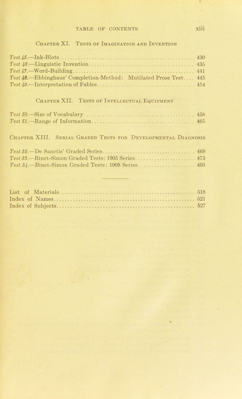 I X TABLE OF CONTENTS xiii Chapter XI. Tests of Imagination and Invention Test 45.—Ink-Blots 430 Test 46.—Linguistic Invention 435 Test 47-—Word-Building 441 Test 48.—Ebbinghaus’ Completion-Method: Mutilated Prose Test. .. . 445 Test 49.—Interpretation of Fables 454 Chapter XII. Tests of Intellectual Equipment Test 50.—Size of Vocabulary 458 Test 51.—Range of Information 465 Chapter XIII. Serial Graded Tests for Developmental Diagnosis Test 52.—De Sanctis’ Graded Series 469 Test 53.—Binet-Simon Graded Tests: 1905 Series 473 Test 54-—Binet-Simon Graded Tests: 1908 Series 493 List of Materials 518 Index of Names i 521 Index of Subjects 527