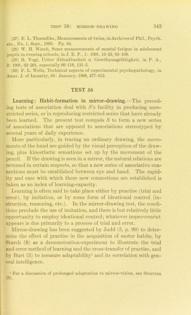 (27) E. L. Thorndike, Measurements of twins, in Archives of Phil., Psych, etc., No. 1, Sept., 1905. Pp. 64. (28) W. H. Winch, Some measurements of mental fatigue in adolescent pupils in evening schools, in J. E. P., 1: 1901, 13-23, 83-100. (29) R. Vogt, Ueber Ablenkbarkeit u. Gewohnungsfahigkeit, in P. A., 3: 1901, 62-201, especially 80-118, 131-5. (30) F. L. Wells, Technical aspects of experimental psychopathology, in Amer. J. of Insanity, 64: January, 1908, 477-512. TEST 36 Learning: Habit-formation in mirror-drawing.—The preced- ing tests of association deal with S’s facility in producing unre- stricted series, or in reproducing restricted series that have already been learned. The present test compels S to form a new series of associations that are opposed to associations stereotyped by several years of daily experience. More particularly, in tracing an ordinary drawing, the move- ments of the hand are guided by the visual perception of the draw- ing, plus kinesthetic sensations set up by the movement of the pencil. If the drawing is seen in a mirror, the natural relations are reversed in certain respects, so that a new series of associative con- nections must be established between eye and hand. The rapid- ity and ease with which these new connections are established is taken as an index of learning-capacity. Learning is often said to take place either by practise (trial and error), by imitation, or by some form of ideational control (in- struction, reasoning, etc.). In the mirror-drawing test, the condi- tions preclude the use of imitation, and there is but relatively little opportunity to employ ideational control; whatever improvement appears is due primarily to a process of trial and error. Mirror-drawing has been suggested by Judd (5, p. 99) to deter- mine the effect of practise in the acquisition of motor habits, by Starch (8) as a demonstration-experiment to illustrate the trial and error method of learning and the cross-transfer of practise, and by Burt (3) to measure adaptability1 and its correlation with gen- eral intelligence. 1 For a discussion of prolonged adaptation to mirror-vision, see Stratton (9).