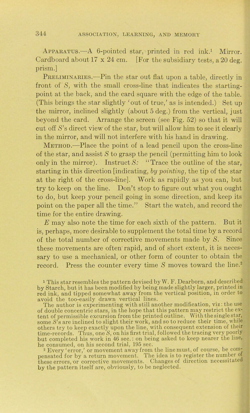 Apparatus.—A 6-pointed star, printed in red ink.1 Mirror. Cardboard about 17 x 24 cm. [For the subsidiary tests, a 20 deg. prism.] Preliminaries.—Pin the star out flat upon a table, directly in front of' S, with the small cross-line that indicates the starting- point at the back, and the card square with the edge of the table. (This brings the star slightly 'out of true/ as is intended.) Set up the mirror, inclined slightly (about 5 deg.) from the vertical, just beyond the card. Arrange the screen (see Fig. 52) so that it will cut off S’s direct view of the star, but will allow him to see it clearly in the mirror, and will not interfere with his hand in drawing. Method.—Place the point of a lead pencil upon the cross-line of the star, and assist S to grasp the pencil (permitting him to look only in the mirror). Instruct “Trace the outline of the star, starting in this direction [indicating, by pointing, the tip of the star at the right of the cross-line]. Work as rapidly as you can, but try to keep on the line. Don’t stop to figure out what you ought to do, but keep your pencil going in some direction, and keep its point on the paper all the time.” Start the watch, and record the time for the entire drawing. E may also note the time for each sixth of the pattern. But it is, perhaps, more desirable to supplement the total time by a record of the total number of corrective movements made by S. Since these movements are often rapid, and of short extent, it is neces- sary to use a mechanical, or other form of counter to obtain the record. Press the counter every time S moves toward the line.2 1 This star resembles the pattern devised by W. F. Dearborn, and described by Starch, but it has been modified by being made slightly larger, printed in red ink, and tipped somewhat away from the vertical position, in order to avoid the too-easily drawn vertical lines. The author is experimenting with still another modification, viz: the use of double concentric stars, in the hope that this pattern may restrict the ex- tent of permissible excursion from the printed outline. With the single star, some S’a are inclined to slight their work, and so to reduce their time, while others try to keep exactly upon the line, with consequent extension of their time-records. Thus, one S, on his first trial, followed the tracing very poorly but completed his work in 46 sec.: on being asked to keep nearer the line, he consumed, on his second trial, 195 sec. 2 Every ‘error,’ or movement away from the line must, of course, be com- pensated for by a return movement. The idea is to register the number of these errors, or corrective movements. Changes of direction necessitated by the pattern itself are, obviously, to be neglected.