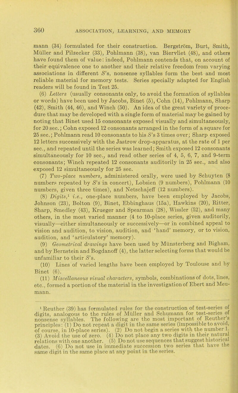 mann (34) formulated for their construction. Bergstrom, Burt, Smith, Muller and Pilzecker (33), Pohlmann (38), van Biervliet (48), and others have found them of value: indeed, Pohlmann contends that, on account of their equivalence one to another and their relative freedom from varying associations in different S’s, nonsense syllables form the best and most reliable material for memory tests. Series specially adapted for English readers will be found in Test 25. (6) Letters (usually consonants only, to avoid the formation of syllables or words) have been used by Jacobs, Binet (5), Cohn (14), Pohlmann, Sharp (42), Smith (44, 46), and Winch (50). An idea of the great variety of proce- dure that may be developed with a single form of material may be gained by noting that Binet used 15 consonants exposed visually and simultaneously, for 20 sec.; Cohn exposed 12 consonants arranged in the form of a square for 25 sec.; Pohlmann read 10 consonants to his S’s 3 times over; Sharp exposed 12 letters successively with the Jastrow drop-apparatus, at the rate of 1 per sec., and repeated until the series was learned; Smith exposed 12 consonants simultaneously for 10 sec., and read other series of 4, 5, 6, 7, and 9-term consonants; Winch repeated 12 consonants auditorily in 25 sec., and also exposed 12 simultaneously for 25 sec. (7) Two-place numbers, administered orally, were used by Schuyten (8 numbers repeated by S’s in concert), Lobsien (9 numbers), Pohlmann (10 numbers, given three times), and Netschajeff (12 numbers). (8) Digits,1 i.e., one-place numbers, have been employed by Jacobs, Johnson (23), Bolton (9), Binet, Ebbinghaus (15a), Hawkins (20), Ritter, Sharp, Smedley (43), Krueger and Spearman (28), Wissler (52), and many others, in the most varied manner (4 to 10-place series, given auditorily, visually—either simultaneously or successively—or in combined appeal to vision and audition, to vision, audition, and ‘hand’ memory, or to vision, audition, and ‘articulatory’ memory). (9) Geometrical draivings have been used by Munsterberg and Bigham, and by Bernstein and Bogdanoff (4), the latter selecting forms that would be unfamiliar to their S’s. (10) Lines of varied lengths have been employed by Toulouse and by Binet (6). (11) Miscellaneous visual characters, symbols, combinations of dots, lines, etc., formed a portion of the material in the investigation of Ebert and Meu- mann. 1 Reuther (39) has formulated rules for the construction of test-series of digits, analogous to the rules of Midler and Schumann for test-series of nonsense syllables. The following are the most important of Reuther’s principles: (1) Do not repeat a digit in the same series (impossible to avoid, of course, in 10-place series). (2) Do not begin a series with the number 1. (3) Avoid the use of zero. (4) Do not place any two digits in their natural relations with one another. (5) Do not use sequences that suggest historical dates. (6) Do not use in immediate succession two series that have the same digit in the same place at any point in the series.