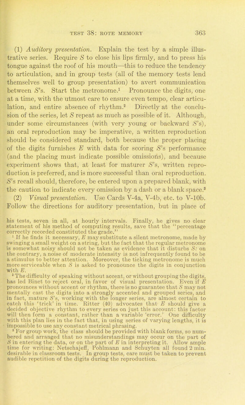 (1) Auditory presentation. Explain the test by a simple illus- trative series. Require S to close his lips firmly, and to press his tongue against the roof of his mouth—this to reduce the tendency to articulation, and in group tests (all of the memory tests lend themselves well to group presentation) to avert communication between S’s. Start the metronome.1 Pronounce the digits, one at a time, with the utmost care to ensure even tempo, clear articu- lation, and entire absence of rhythm.2 Directly at the conclu- sion of the series, let S repeat as much as possible of it. Although, under some circumstances (with very young or backward $’s), an oral reproduction may be imperative, a written reproduction should be considered standard, both because the proper placing of the digits furnishes E with data for scoring S’s performance (and the placing must indicate possible omissions), and because experiment shows that, at least for maturer S’s, written repro- duction is preferred, and is more successful than oral reproduction. S’s recall should, therefore, be entered upon a prepared blank, with the caution to indicate every omission by a dash or a blank space.3 (2) Visual presentation. Use Cards V-4a, V-4b, etc. to V-lOb. Follow the directions for auditory presentation, but in place of his tests, seven in all, at hourly intervals. Finally, he gives no clear statement of his method of computing results, save that the “percentage correctly recorded constituted the grade.’’ 1 If he finds it necessary, E may substitute a silent metronome, made by swinging a small weight on a string, but the fact that the regular metronome is somewhat noisy should not be taken as evidence that it disturbs S: on the contrary, a noise of moderate intensity is not infrequently found to be a stimulus to better attention. Moreover, the ticking metronome is much more serviceable when S is asked to pronounce the digits in conjunction with E. 2 The difficulty of speaking without accent, or without grouping the digits, has led Binet to reject oral, in favor of visual presentation. Even if E pronounces without accent or rhythm, there is no guarantee that S may not mentally cast the digits into a strongly accented and grouped series, and in fact, mature <S”s, working with the longer series, are almost certain to catch this ‘trick’ in time. Ritter (40) advocates that E should give a decided objective rhythm to every series on just this account: this factor will then form a constant, rather than a variable ‘error.’ One difficulty with this plan lies in the fact that, in using series of varying lengths, it is impossible to use any constant metrical phrasing. 3 For group work, the class should be provided with blank forms, so num- bered and arranged that no misunderstandings may occur on the part of S in entering the data, or on the part of E in interpreting it. Allow ample time for writing: Netschajeff, Pohlmann and Schuyten all found 2 min. desirable in classroom tests. In group tests, care must be taken to prevent audible repetition of the digits during the reproduction.