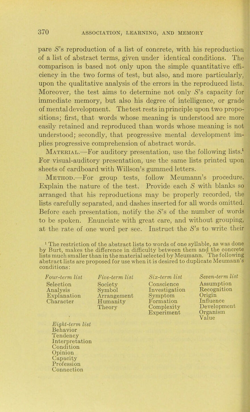 pare S’s reproduction of a list of concrete, with his reproduction of a list of abstract terms, given under identical conditions. The comparison is based not only upon the simple quantitative effi- ciency in the two forms of test, but also, and more particularly, upon the qualitative analysis of the errors in the reproduced lists. Moreover, the test aims to determine not only $’s capacity for immediate memory, but also his degree of intelligence, or grade of mental development. The test rests in principle upon two propo- sitions; first, that words whose meaning is understood are more easily retained and reproduced than words whose meaning is not understood; secondly, that progressive mental development im- plies progressive comprehension of abstract words. Material.—For auditory presentation, use the following lists.1 For visual-auditory presentation, use the same lists printed upon sheets of cardboard with Willson’s gummed letters. Method.—For group tests, follow Meumann’s procedure. Explain the nature of the test. Provide each S with blanks so arranged that his reproductions may be properly recorded, the lists carefully separated, and dashes inserted for all words omitted. Before each presentation, notify the S’s of the number of words to be spoken. Enunciate with great care, and without grouping, at the rate of one word per sec. Instruct the S’s to write their 1 The restriction of the abstract lists to words of one syllable, as was done by Burt, makes the difference in difficulty between them and the concrete lists much smaller than in the material selected by Meumann. The following abstract lists are proposed for use when it is desired to duplicate Meumann’s conditions: Four-term list Selection Analysis Explanation Character Five-term list Society Symbol Arrangement Humanity Theory Eight-term list Behavior Tendency Interpretation Condition Opinion Capacity Profession Connection Six-term list Conscience Investigation Symptom Formation Complexity Experiment Seven-term list Assumption Recognition Origin Influence Development Organism Value