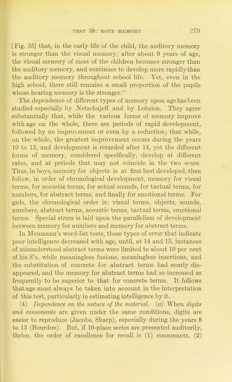 [ Fig. 55] that, in the early life of the child, the auditory memory is stronger than the visual memory; after about 9 years of age, the visual memory of most of the children becomes stronger than the auditory memory, and continues to develop more rapidly than the auditory memory throughout school life. Yet, even in the high school, there still remains a small proportion of the pupils whose hearing memory is the stronger.” The dependence of different types of memory upon age has been studied especially by Netschajeff and by Lobsien. They agree substantially that, while the various forms of memory improve with age on the whole, there are periods of rapid development, followed by no impro\ement or even by a reduction; that while, on the whole, the greatest improvement occurs during the years 10 to 12, and development is retarded after 14, yet the different forms of memory, considered specifically, develop at different rates, and at periods that may not coincide in the two sexes. Thus, in boys, memory for objects is at first best developed, then follow, in order of chronological development, memory for visual terms, for acoustic terms, for actual sounds, for tactual terms, for numbers, for abstract terms, and finally for emotional terms. For girls, the chronological order is: visual terms, objects, sounds, numbers, abstract terms, acoustic terms, tactual terms, emotional terms. Special stress is laid upon the parallelism of development between memory for numbers and memory for abstract terms. In Meumann’s word-list tests, those types of error that indicate poor intelligence decreased with age, until, at 14 and 15, instances of misunderstood abstract terms were limited to about 10 per cent of his S’s, while meaningless fusions, meaningless insertions, and the substitution of concrete for abstract terms had nearly dis- appeared, and the memory for abstract terms had so increased as frequently to be superior to that for concrete terms. It follows that age must always be taken into account in the interpretation of this test, particularly in estimating intelligence by it. (4) Dependence on the nature of the material, (a) When digits and consonants are given under the same conditions, digits are easier to reproduce (Jacobs, Sharp), especially during the years 8 to 13 (Bourdon). But, if 10-place series are presented auditorily, thrice, the order of excellence for recall is (1) consonants, (2)