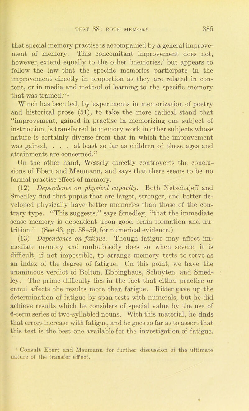that special memory practise is accompanied by a general improve- ment of memory. This concomitant improvement does not, however, extend equally to the other ‘memories/ but appears to follow the law that the specific memories participate in the improvement directly in proportion as they are related in con- tent, or in media and method of learning to the specific memory that was trained.”1 Winch has been led, by experiments in memorization of poetry and historical prose (51), to take the more radical stand that “improvement, gained in practise in memorizing one subject of instruction, is transferred to memory work in other subjects whose nature is certainly diverse from that in which the improvement was gained, ... at least so far as children of these ages and attainments are concerned.” On the other hand, Wessely directly controverts the conclu- sions of Ebert and Meumann, and says that there seems to be no formal practise effect of memory. (12) Dependence on physical capacity. Both Netschajeff and Smedley find that pupils that are larger, stronger, and better de- veloped physically have better memories than those of the con- trary type. “This suggests,” says Smedley, “that the immediate sense memory is dependent upon good brain formation and nu- trition.” (See 43, pp. 58-59, for numerical evidence.) (13) Dependence on fatigue. Though fatigue may affect im- mediate memory and undoubtedly does so when severe, it is difficult, if not impossible, to arrange memory tests to serve as an index of the degree of fatigue. On this point, we have the unanimous verdict of Bolton, Ebbinghaus, Schuyten, and Smed- ley. The prime difficulty lies in the fact that either practise or ennui affects the results more than fatigue. Ritter gave up the determination of fatigue by span tests with numerals, but he did achieve results which he considers of special value by the use of 6-term series of two-syllabled nouns. With this material, he finds that errors increase with fatigue, and he goes so far as to assert that this test is the best one available for the investigation of fatigue. 1 Consult Ebert and Meumann for further discussion of the ultimate nature of the transfer effect.