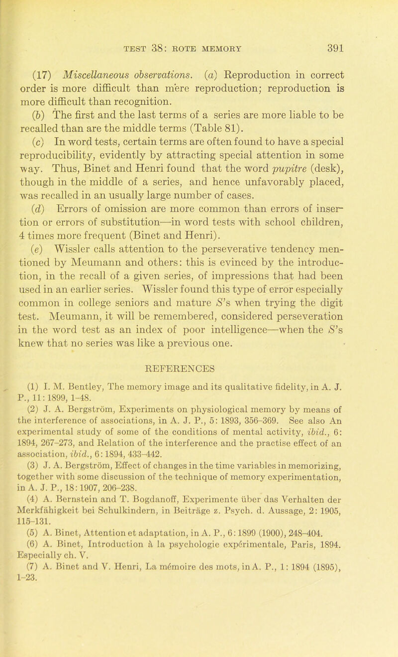 (17) Miscellaneous observations, (a) Reproduction in correct order is more difficult than mere reproduction; reproduction is more difficult than recognition. (b) The first and the last terms of a series are more liable to be recalled than are the middle terms (Table 81). (c) In word tests, certain terms are often found to have a special reproducibility, evidently by attracting special attention in some way. Thus, Binet and Henri found that the word pupitre (desk), though in the middle of a series, and hence unfavorably placed, was recalled in an usually large number of cases. (d) Errors of omission are more common than errors of inser- tion or errors of substitution-—in word tests with school children, 4 times more frequent (Binet and Henri). (e) Wissler calls attention to the perseverative tendency men- tioned by Meumann and others: this is evinced by the introduc- tion, in the recall of a given series, of impressions that had been used in an earlier series. Wissler found this type of error especially common in college seniors and mature S’s when trying the digit test. Meumann, it will be remembered, considered perseveration in the word test as an index of poor intelligence—when the $’s knew that no series was like a previous one. REFERENCES (1) I. M. Bentley, The memory image and its qualitative fidelity, in A. J. P., 11:1899, 1-48. (2) J. A. Bergstrom, Experiments on physiological memory by means of the interference of associations, in A. J. P., 5: 1893, 356-369. See also An experimental study of some of the conditions of mental activity, ibid., 6: 1894, 267-273, and Relation of the interference and the practise effect of an association, ibid., 6:1894, 433-442. (3) J. A. Bergstrom, Effect of changes in the time variables in memorizing, together with some discussion of the technique of memory experimentation, in A. J. P., 18:1907, 206-238. (4) A. Bernstein and T. Bogdanoff, Experimente uber das Verhalten der Merkfahigkeit bei Schulkindern, in Beitrage z. Psych, d. Aussage, 2: 1905, 115-131. (5) A. Binet, Attention et adaptation, in A. P., 6:1899 (1900), 248-404. (6) A. Binet, Introduction 5, la psychologie exp6rimentale, Paris, 1894. Especially ch. V. (7) A. Binet and V. Henri, La m<5moire des mots, in A. P., 1: 1894 (1895), 1-23.