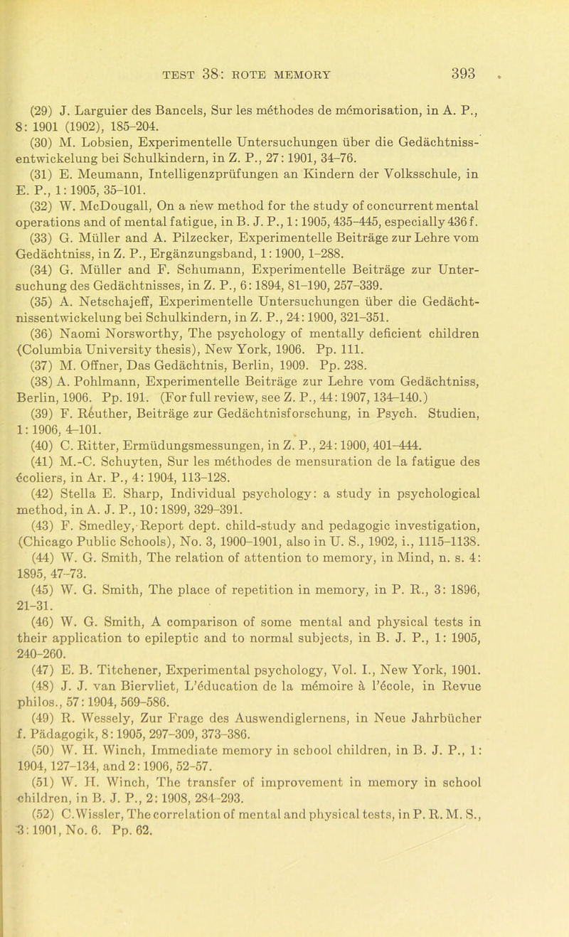 (29) J. Larguier des Bancels, Sur les methodes de memorisation, in A. P., 8: 1901 (1902), 185-204. (30) M. Lobsien, Experimentelle Untersuchungen iiber die Gedachtniss- entwickelung bei Schulkindern, in Z. P., 27:1901, 34-76. (31) E. Meumann, Intelligenzpriifungen an Kindern der Volksschule, in E. P., 1:1905, 35-101. (32) W. McDougall, On a new method for the study of concurrent mental operations and of mental fatigue, in B. J. P., 1:1905, 435-445, especially 436 f. (33) G. Muller and A. Pilzecker, Experimentelle Beitrage zur Lehre vom Gedachtniss, in Z. P., Erganzungsband, 1:1900, 1-288. (34) G. Muller and F. Schumann, Experimentelle Beitrage zur Unter- suchung des Gedaclitnisses, in Z. P., 6:1894, 81-190, 257-339. (35) A. Netschajeff, Experimentelle Untersuchungen fiber die Gedacht- nissentwickelung bei Schulkindern, in Z. P., 24:1900, 321-351. (36) Naomi Norsworthy, The psychology of mentally deficient children {Columbia University thesis), New York, 1906. Pp. 111. (37) M. OfTner, Das Gedachtnis, Berlin, 1909. Pp. 238. (38) A. Pohlmann, Experimentelle Beitrage zur Lehre vom Gedachtniss, Berlin, 1906. Pp. 191. (For full review, see Z. P., 44:1907, 134-140.) (39) F. R6uther, Beitrage zur Gedachtnisforschung, in Psych. Studien, 1: 1906, 4-101. (40) C. Ritter, Ermiidungsmessungen, in Z. P., 24:1900, 401-444. (41) M.-C. Schuyten, Sur les methodes de mensuration de la fatigue des ficoliers, in Ar. P., 4: 1904, 113-128. (42) Stella E. Sharp, Individual psychology: a study in psychological method, in A. J. P., 10:1899, 329-391. (43) F. Smedley, Report dept, child-study and pedagogic investigation, (Chicago Public Schools), No. 3, 1900-1901, also in U. S., 1902, i., 1115-1138. (44) W. G. Smith, The relation of attention to memory, in Mind, n. s. 4: 1895, 47-73. (45) W. G. Smith, The place of repetition in memory, in P. R., 3: 1896, 21-31. (46) W. G. Smith, A comparison of some mental and physical tests in their application to epileptic and to normal subjects, in B. J. P., 1: 1905, 240-260. (47) E. B. Titchener, Experimental psychology, Vol. I., New York, 1901. (48) J. J. van Biervliet, L’dducation de la m6moire & l’^cole, in Revue philos., 57:1904, 569-586. (49) R. Wessely, Zur Frage des Auswendiglernens, in Neue Jahrbticher f. Padagogik, 8:1905, 297-309, 373-386. (50) W. H. Winch, Immediate memory in school children, in B. J. P., 1: 1904, 127-134, and 2:1906, 52-57. (51) W. H. Winch, The transfer of improvement in memory in school children, in B. J. P., 2: 1908, 284-293. (52) C. Wissler, The correlation of mental and physical tests, in P. R. M. S., 8:1901, No. 6. Pp. 62.