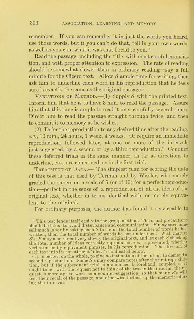 remember. If you can remember it in just the words you heard, use those words, but if you can’t do that, tell in your own words, as well as you can, what it was that I read to you.” Read the passage, including the title, with most careful enuncia- tion, and with proper attention to expression. The rate of reading should be somewhat slower than in ordinary reading—say a full minute for the Cicero text. Allow S ample time for writing, then ask him to underline each word in his reproduction that he feels sure is exactly the same as the original passage.1 Variations of Method.—(1) Supply S with the printed text. Inform him that he is to have 3 min. to read the passage. Assure him that this time is ample to read it over carefully several times. Direct him to read the passage straight through twice, and then to commit it to memory as he wishes. (2) Defer the reproduction to any desired time after the reading, e.g., 10 min., 24 hours, 1 week, 4 weeks. Or require an immediate reproduction, followed later, at one or more of the intervals just suggested, by a second or by a third reproduction.2 Conduct these deferred trials in the same manner, as far as directions to underline, etc., are concerned, as in the first trial. Treatment of Data.— The simplest plan for scoring the data of this test is that used by Terman and by Wissler, who merely graded the papers on a scale of 5 (or of 10) for a perfect reproduc- tion-perfect in the sense of a reproduction of all the ideas of the original text, whether in terms identical with, or merely equiva- lent to the original. For ordinary purposes, the author has found it serviceable to 1 This test lends itself easily to the group method. The usual precautions should be taken to avoid disturbance and communication. E may save him- self much labor by asking each S to count the total number of words he has written, then the total number of words he has underlined. With mature S’s, E may also reread very slowly the original text, and let each S check up the total number of ideas correctly reproduced, i.e., represented, whether verbatim or by equivalent phrases, in his reproduction. The division of each text into its constituent * ideas’ is indicated below. 2 It is better, on the whole, to give no intimation of the intent to demand a second reproduction. Some S’s may compare notes after the first reproduc- tion, but if the subsequent trial is announced beforehand, coupled, as it ought to be, with the request not to think of the test in the interim, the re- quest is more apt to work as a counter-suggestion, so that many o s will test their recall of the passage, and otherwise furbish up the memories dur- ing the interval.