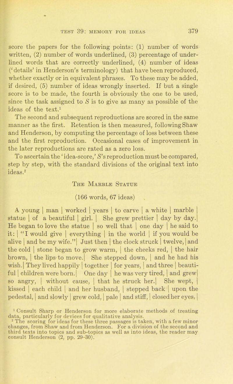 score the papers for the following points: (1) number of words written, (2) number of words underlined, (3) percentage of under- lined words that are correctly underlined, (4) number of ideas (‘ details’ in Henderson’s terminology) that have been reproduced, whether exactly or in equivalent phrases. To these may be added, if desired, (5) number of ideas wrongly inserted. If but a single score is to be made, the fourth is obviously the one to be used, since the task assigned to S is to give as many as possible of the ideas of the text.1 The second and subsequent reproductions are scored in the same manner as the first. Retention is then measured, following Shaw and Henderson, by computing the percentage of loss between these and the first reproduction. Occasional cases of improvement in the later reproductions are rated as a zero loss. To ascertain the ‘ idea-score,’ S’s reproduction must be compared, step by step, with the standard divisions of the original text into ideas.2 The Marble Statue (166 words, 67 ideas) A young | man | worked 1 years | to carve | a white | marble j statue | of a beautiful | girl. | She grew prettier | day by day.| He began to love the statue | so well that [ one day | he said to it: | “I would give | everything | in the world | if you would be alive | and be my wife.”| Just then | the clock struck | twelve, | and the cold | stone began to grow warm, | the cheeks red, | the hair brown, | the lips to move.| She stepped down, | and he had his wish.| They lived happily | together | for years, | and three | beauti- ful | children were born.| One day | he was very tired, | and grew| so angry, | without cause, | that he struck her.| She wept, | kissed | each child | and her husband, | stepped back | upon the pedestal, | and slowly | grew cold, | pale | and stiff, | closed her eyes, | 1 Consult Sharp or Henderson for more elaborate methods of treating data, particularly for devices for qualitative analysis. 2 The scoring for ideas for these three passages is taken, with a few minor changes, from Shaw and from Henderson. For a division of the second and third texts into topics and sub-topics as well as into ideas, the reader may