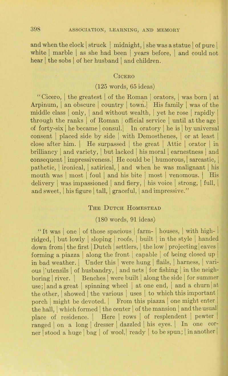 and when the clock | struck ) midnight, | she was a statue | of pure | white | marble | as she had been | years before, | and could not hear | the sobs | of her husband | and children. Cicero (125 words, 65 ideas) “Cicero, | the greatest | of the Roman ] orators, | was born [ at Arpinum, | an obscure | country | town.| His family | was of the middle class | only, | and without wealth, | yet he rose | rapidly | through the ranks | of Roman ) official service | until at the age | of forty-six | he became | consul.) In oratory | he is | by universal consent | placed side by side ) with Demosthenes, | or at least | close after him. | He surpassed | the great | Attic | orator | in brilliancy | and variety, | but lacked | his moral | earnestness | and consequent | impressiveness.) He could be ) humorous, | sarcastic, | pathetic, | ironical, | satirical, | and when he was malignant | his mouth was | most | foul ) and his bite | most | venomous. | His delivery ) was impassioned | and fiery, | his voice | strong, | full, | and sweet, | his figure | tall, | graceful, | and impressive.” The Dutch Homestead (180 words, 91 ideas) “It was ) one | of those spacious | farm- | houses, | with high- i ridged, | but lowly | sloping | roofs, | built | in the style | handed down from | the first | Dutch | settlers, | the low [ projecting! eaves ) forming a piazza | along the front | capable | of being closed up | in bad weather. ) Under this | were hung | flails, | harness, | vari- ous |'utensils | of husbandry, | and nets | for fishing ) in the neigh- boring | river. | Benches | were built | along the side | for summer use; | and a great | spinning wheel | at one end, | and a churn | at the other, | showed | the various | uses | to which this important | porch ) might be devoted. | From this piazza | one might enter | the hall, | which formed | the center | of the mansion | and the usual) place of residence. ) Here | rows | of resplendent ] pewter ) ranged | on a long | dresser | dazzled | his eyes. | In one cor- ner | stood a huge ) bag ) of wool,) ready | to be spun; | in another |