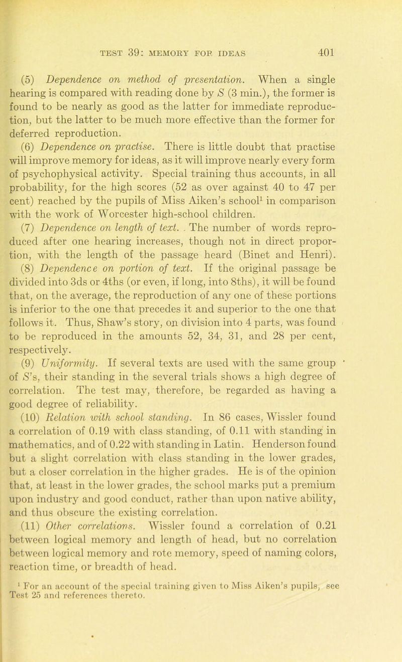 (5) Dependence on method of presentation. When a single hearing is compared with reading done by S (3 min.), the former is found to be nearly as good as the latter for immediate reproduc- tion, but the latter to be much more effective than the former for deferred reproduction. (6) Dependence on practise. There is little doubt that practise will improve memory for ideas, as it will improve nearly every form of psychophysical activity. Special training thus accounts, in all probability, for the high scores (52 as over against 40 to 47 per cent) reached by the pupils of Miss Aiken’s school1 in comparison with the work of Worcester high-school children. (7) Dependence on length of text. . The number of words repro- duced after one hearing increases, though not in direct propor- tion, with the length of the passage heard (Binet and Henri). (8) Dependence on portion of text. If the original passage be divided into 3ds or 4ths (or even, if long, into 8ths), it will be found that, on the average, the reproduction of any one of these portions is inferior to the one that precedes it and superior to the one that follows it. Thus, Shaw’s story, on division into 4 parts, was found to be reproduced in the amounts 52, 34, 31, and 28 per cent, respectively. (9) Uniformity. If several texts are used with the same group ‘ of S’s, their standing in the several trials shows a high degree of correlation. The test may, therefore, be regarded as having a good degree of reliability. (10) Relation with school standing. In 86 cases, Wissler found a correlation of 0.19 with class standing, of 0.11 with standing in mathematics, and of 0.22 with standing in Latin. Henderson found but a slight correlation with class standing in the lower grades, but a closer correlation in the higher grades. He is of the opinion that, at least in the lower grades, the school marks put a premium upon industry and good conduct, rather than upon native ability, and thus obscure the existing correlation. (11) Other correlations. Wissler found a correlation of 0.21 between logical memory and length of head, but no correlation between logical memory and rote memory, speed of naming colors, reaction time, or breadth of head. 1 For an account of the special training given to Miss Aiken’s pupils, see Test 25 and references thereto.
