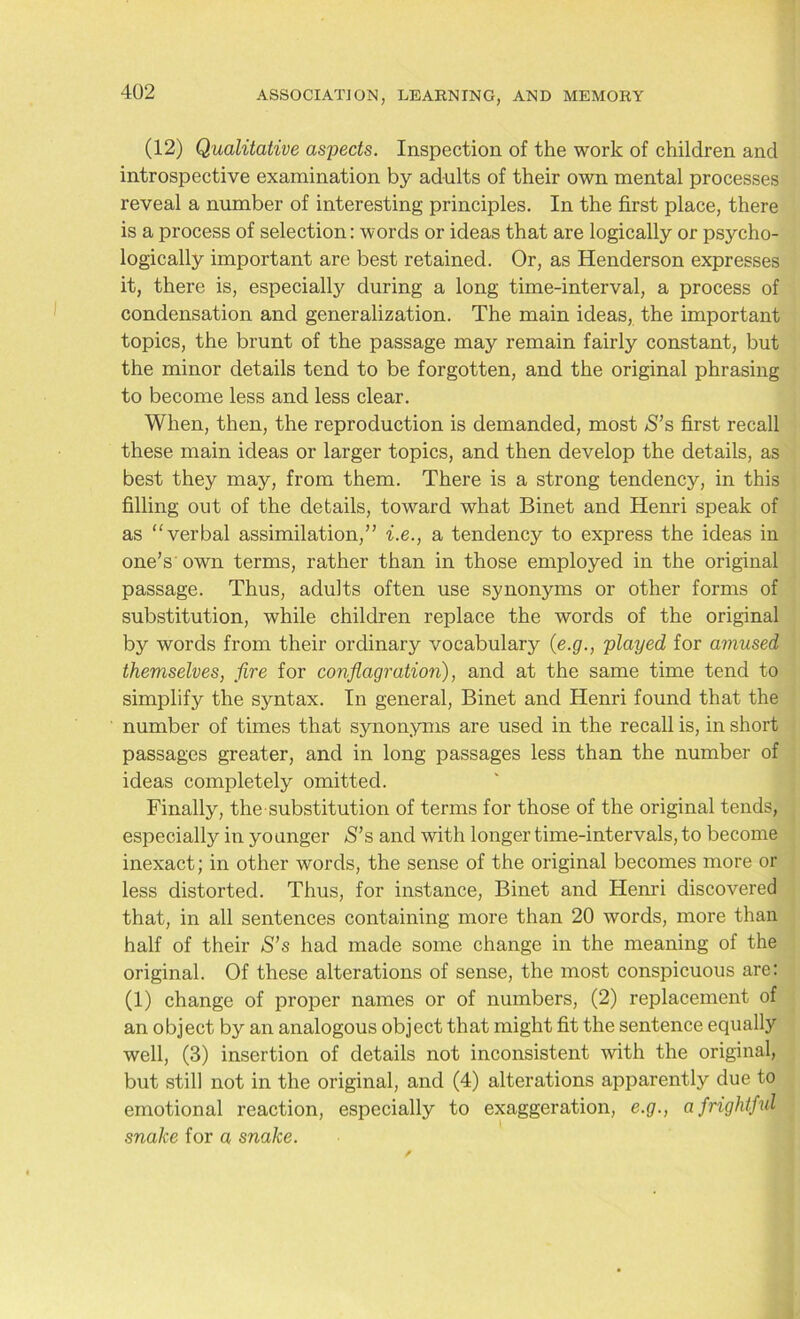 (12) Qualitative aspects. Inspection of the work of children and introspective examination by adults of their own mental processes reveal a number of interesting principles. In the first place, there is a process of selection: words or ideas that are logically or psycho- logically important are best retained. Or, as Henderson expresses it, there is, especially during a long time-interval, a process of condensation and generalization. The main ideas, the important topics, the brunt of the passage may remain fairly constant, but the minor details tend to be forgotten, and the original phrasing to become less and less clear. When, then, the reproduction is demanded, most aS’s first recall these main ideas or larger topics, and then develop the details, as best they may, from them. There is a strong tendency, in this filling out of the details, toward what Binet and Henri speak of as “verbal assimilation,” i.e., a tendency to express the ideas in one’s own terms, rather than in those employed in the original passage. Thus, adults often use synonyms or other forms of substitution, while children replace the words of the original by words from their ordinary vocabulary (e.g., played for amused themselves, fire for conflagration), and at the same time tend to simplify the syntax. In general, Binet and Henri found that the number of times that synonyms are used in the recall is, in short passages greater, and in long passages less than the number of ideas completely omitted. Finally, the substitution of terms for those of the original tends, especially in younger S’s and with longer time-intervals, to become inexact; in other words, the sense of the original becomes more or less distorted. Thus, for instance, Binet and Henri discovered that, in all sentences containing more than 20 words, more than half of their S’s had made some change in the meaning of the original. Of these alterations of sense, the most conspicuous are: (1) change of proper names or of numbers, (2) replacement of an object by an analogous object that might fit the sentence equally well, (3) insertion of details not inconsistent with the original, but still not in the original, and (4) alterations apparently due to emotional reaction, especially to exaggeration, e.g., a frightful snake for a snake.