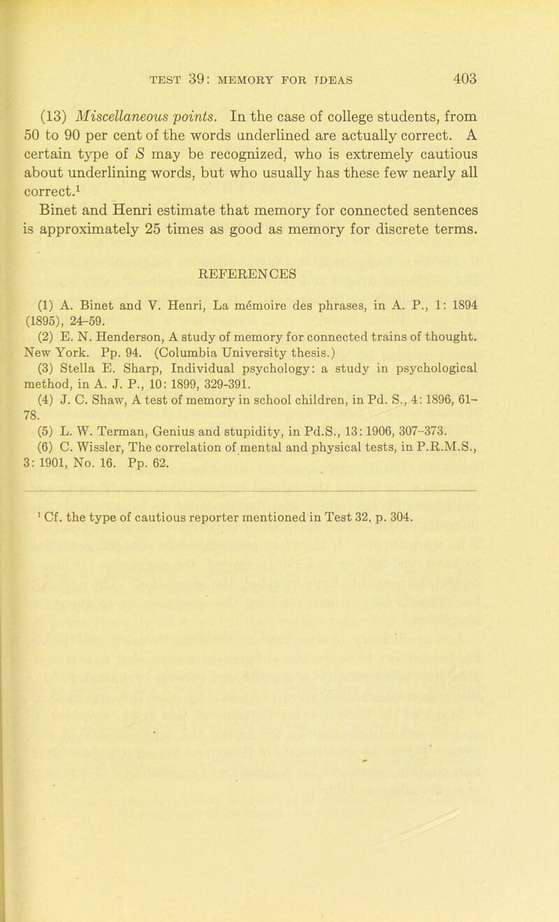 (13) Miscellaneous points. In the case of college students, from 50 to 90 per cent of the words underlined are actually correct. A certain type of S may be recognized, who is extremely cautious about underlining words, but who usually has these few nearly all correct.1 Binet and Henri estimate that memory for connected sentences is approximately 25 times as good as memory for discrete terms. REFERENCES (1) A. Binet and V. Henri, La m6moire des phrases, in A. P., 1: 1894 (1895), 24r-59. (2) E. N. Henderson, A study of memory for connected trains of thought. New York. Pp. 94. (Columbia University thesis.) (3) Stella E. Sharp, Individual psychology: a study in psychological method, in A. J. P., 10: 1899, 329-391. (4) J. C. Shaw, A test of memory in school children, in Pd. S., 4:1896, SI- TS. (5) L. W. Terman, Genius and stupidity, in Pd.S., 13:1906, 307-373. (6) C. Wissler, The correlation of mental and physical tests, in P.R.M.S., 3: 1901, No. 16. Pp. 62. 1 Cf. the type of cautious reporter mentioned in Test 32. p. 304.