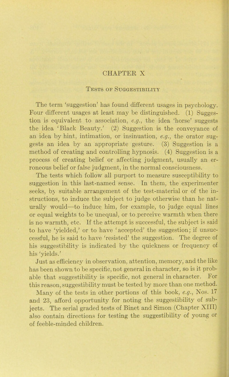 CHAPTER X Tests of Suggestibility The term 'suggestion’ has found different usages in psychology. Four different usages at least may be distinguished. (1) Sugges- tion is equivalent to association, e.g., the idea ‘horse’ suggests the idea ‘Black Beauty.’ (2) Suggestion is the conveyance of an idea by hint, intimation, or insinuation, e.g., the orator sug- gests an idea by an appropriate gesture. (3) Suggestion is a method of creating and controlling hypnosis. (4) Suggestion is a process of creating belief or affecting judgment, usually an er- roneous belief or false judgment, in the normal consciousness. The tests which follow all purport to measure susceptibility to suggestion in this last-named sense. In them, the experimenter seeks, bj suitable arrangement of the test-material or of the in- structions, to induce the subject to judge otherwise than he nat- urally would—to induce him, for example, to judge equal lines or equal weights to be unequal, or to perceive warmth when there is no warmth, etc. If the attempt is successful, the subject is said to have ‘yielded,’ or to have ‘accepted’ the suggestion; if unsuc- cessful, he is said to have ‘resisted’ the suggestion. The degree of his suggestibilitjr is indicated by the quickness or frequency of his ‘yields.’ Just as efficiency in observation, attention, memory, and the like has been shown to be specific, not general in character, so is it prob- able that suggestibility is specific, not general in character. For this reason, suggestibility must be tested by more than one method. Many of the tests in other portions of this book, e.g., Nos. 17 and 23, afford opportunity for noting the suggestibility of sub- jects. The serial graded tests of Binet and Simon (Chapter XIII) also contain directions for testing the suggestibilitjr of young or of feeble-minded children.