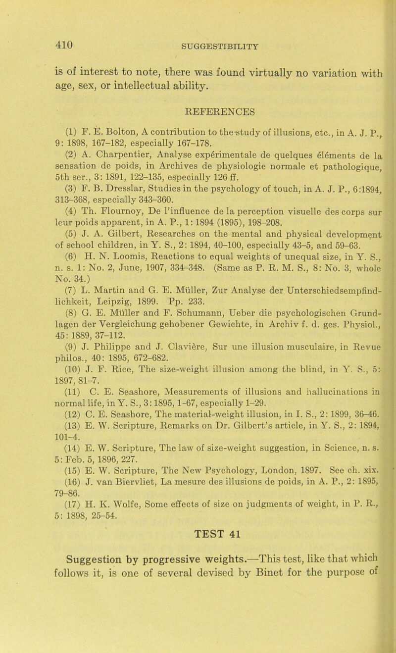 is of interest to note, there was found virtually no variation with age, sex, or intellectual ability. REFERENCES (1) F. E. Bolton, A contribution to the-study of illusions, etc., in A. J. P., 9: 1898, 167-182, especially 167-178. (2) A. Charpentier, Analyse experimentale de quelques elements de la sensation de poids, in Archives de physiologie normale et pathologique, 5th ser., 3: 1891, 122-135, especially 126 ff. (3) F. B. Dresslar, Studies in the psychology of touch, in A. J. P., 6:1894, 313-368, especially 343-360. (4) Th. Flournoy, De l’influence de la perception visuelle des corps sur leur poids apparent, in A. P., 1: 1894 (1895), 198-208. (5) J. A. Gilbert, Researches on the mental and physical development of school children, in Y. S., 2: 1894, 40-100, especially 43-5, and 59-63. (6) H. N. Loomis, Reactions to equal weights of unequal size, in Y. S., n. s. 1: No. 2, June, 1907, 334-348. (Same as P. R. M. S., 8: No. 3, whole No. 34.) (7) L. Martin and G. E. Muller, Zur Analyse der Unterschiedsempfind- lichkeit, Leipzig, 1899. Pp. 233. (8) G. E. Muller and F. Schumann, Ueber die psychologischen Grund- lagen der Vergleichung gehobener Gewichte, in Archiv f. d. ges. Physiol., 45: 1889, 37-112. (9) J. Philippe and J. Claviere, Sur une illusion musculaire, in Revue philos., 40: 1895, 672-682. (10) J. F. Rice, The size-weight illusion among the blind, in Y. S., 5:- 1897, 81-7. (11) C. E. Seashore, Measurements of illusions and hallucinations in normal life, in Y. S., 3:1895, 1-67, especially 1-29. (12) C. E. Seashore, The material-weight illusion, in I. S., 2: 1899, 36-46. (13) E. W. Scripture, Remarks on Dr. Gilbert’s article, in Y. S., 2: 1894, 101-4. (14) E. W. Scripture, The law of size-weight suggestion, in Science, n. s. 5: Feb. 5, 1896, 227. (15) E. W. Scripture, The New Psychology, London, 1897. See ch. xix. (16) J. van Biervliet, La mesure des illusions de poids, in A. P., 2: 1895, 79-86. (17) H. K. Wolfe, Some effects of size on judgments of weight, in P. R., 5: 1898, 25-54. TEST 41 Suggestion by progressive weights.—This test, like that which follows it, is one of several devised by Binet for the purpose of