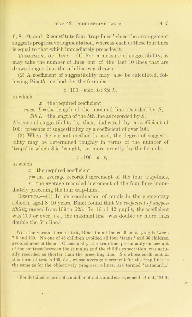 6, 8, 10, and 12 constitute four ‘trap-lines/ since the arrangement suggests progressive augmentation, whereas each of these four lines is equal to that which immediately precedes it. Treatment of Data.—(1) For a measure of suggestibility, E may take the number of lines out of the last 10 lines that are drawn longer than the 5th line was drawn. (2) A coefficient of suggestibility may also be calculated, fol- lowing Binet’s method, by the formula x : 100 = max. L: 5th L, in which a; = the required coefficient, max. L = the length of the maximal line recorded by S, 5th L = the length of the 5th line as recorded by S. Absence of suggestibility is, then, indicated by a coefficient of 100: presence of suggestibility by a coefficient of over 100. (3) When the variant method is used, the degree of suggesti- bility may be determined roughly in terms of the number of ‘traps’ in which S is ‘caught/ or more exactly, by the formula x: 100 = c: r, in which x = the required coefficient, c = the average recorded increment of the four trap-lines, r = the average recorded increment of the four lines imme- diately preceding the four trap-lines. Results.—(1) In his examination of pupils in the elementary schools, aged 8-10 years, Binet found that the coefficient of sugges- tibility ranged from 109 to 625. In 16 of 42 pupils, the coefficient was 200 or over, i e., the maximal line was double or more than double the 5th line.1 With the variant form of test, Binet found the coefficient lying between 7.6 and 120. No one of 45 children avoided all four ‘traps/ and 36 children avoided none of them. Occasionally, the trap-line, presumably on account of the contrast between the stimulus and the child’s expectation, was actu- ally recorded as shorter than the preceding line. S’s whose coefficient in this form of test is 100, i.e., whose average increment for the trap lines is the same as for the objectively progressive lines, are termed ‘automatic.’ 1 For detailed records of a number of individual cases, consult Binet, 124 ff.
