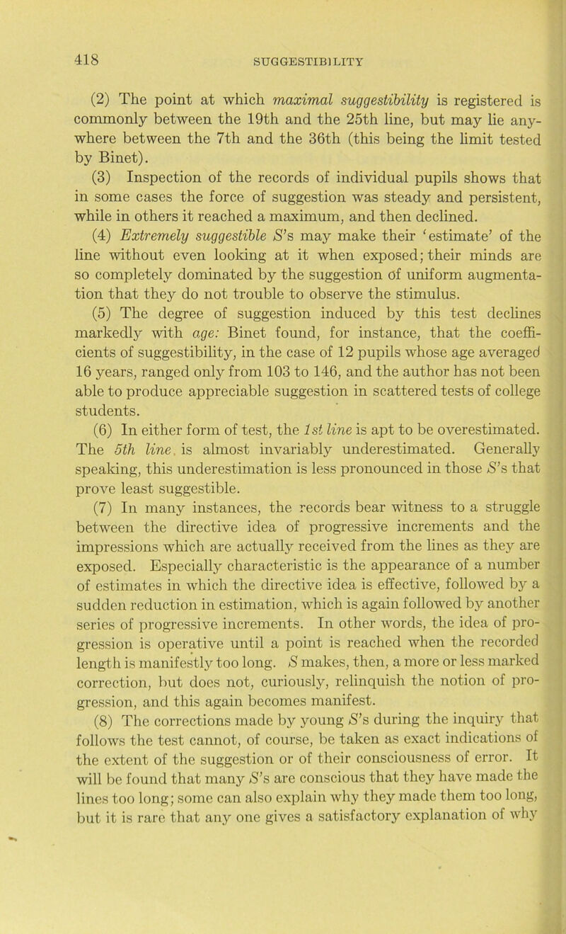 (2) The point at which maximal suggestibility is registered is commonly between the 19th and the 25th line, but may lie any- where between the 7th and the 36th (this being the limit tested by Binet). (3) Inspection of the records of individual pupils shows that in some cases the force of suggestion was steady and persistent, while in others it reached a maximum, and then declined. (4) Extremely suggestible S’s may make their 'estimate’ of the line without even looking at it when exposed; their minds are so completely dominated by the suggestion of uniform augmenta- tion that they do not trouble to observe the stimulus. (5) The degree of suggestion induced by this test declines markedly with age: Binet found, for instance, that the coeffi- cients of suggestibility, in the case of 12 pupils whose age averaged 16 years, ranged only from 103 to 146, and the author has not been able to produce appreciable suggestion in scattered tests of college students. (6) In either form of test, the 1st line is apt to be overestimated. The 5th line is almost invariably underestimated. Generally speaking, this underestimation is less pronounced in those >S’s that prove least suggestible. (7) In many instances, the records bear witness to a struggle between the directive idea of progressive increments and the impressions which are actually received from the lines as they are exposed. Especially characteristic is the appearance of a number of estimates in which the directive idea is effective, followed by a sudden reduction in estimation, which is again followed by another series of progressive increments. In other words, the idea of pro- gression is operative until a point is reached when the recorded length is manifestly too long. S makes, then, a more or less marked correction, but does not, curiously, relinquish the notion of pro- gression, and this again becomes manifest. (8) The corrections made by young S’s during the inquiry that follows the test cannot, of course, be taken as exact indications of the extent of the suggestion or of their consciousness of error. It will be found that many S’s are conscious that they have made the lines too long; some can also explain why they made them too long, but it is rare that any one gives a satisfactory explanation of why
