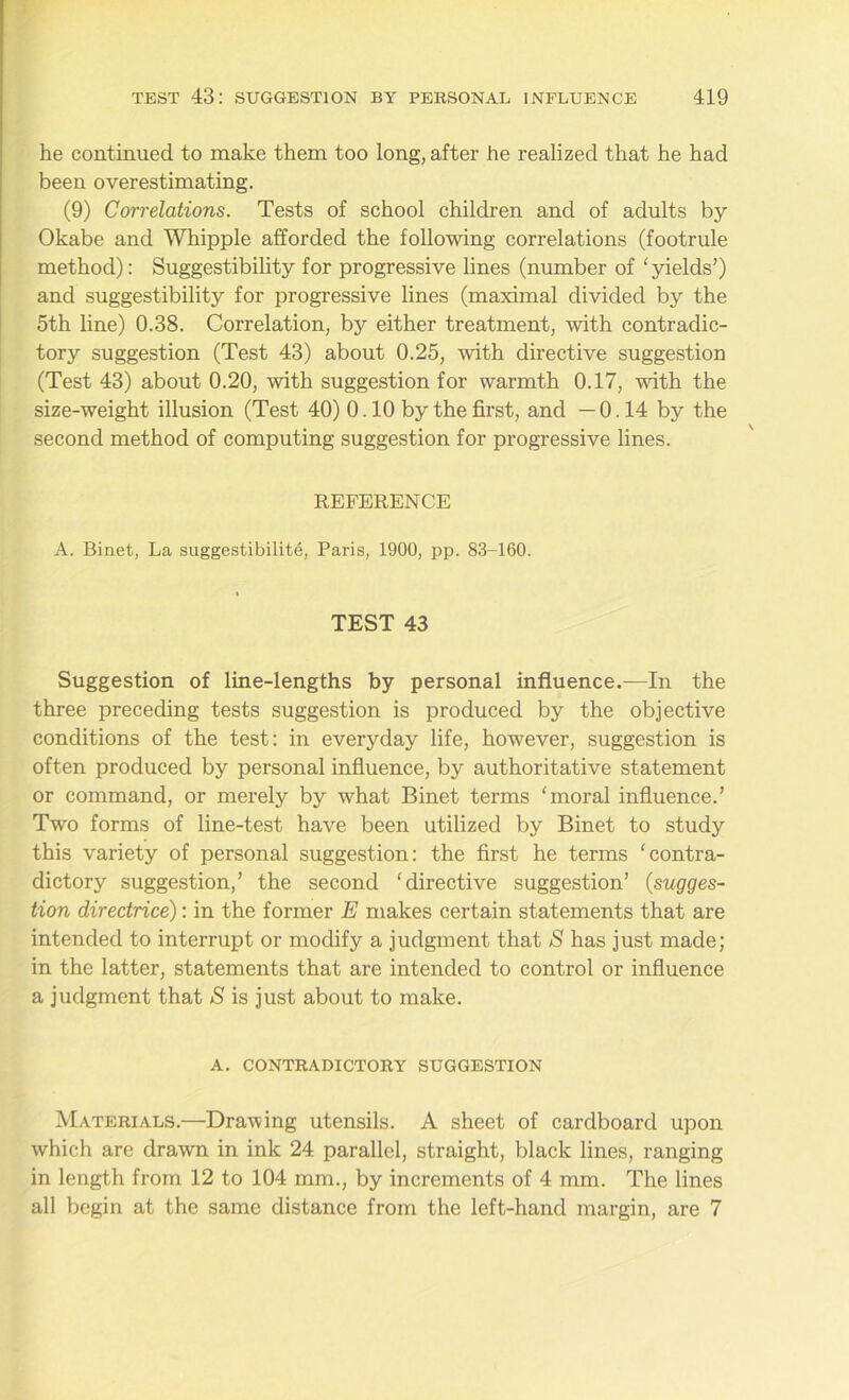 he continued to make them too long, after he realized that he had been overestimating. (9) Correlations. Tests of school children and of adults by Okabe and Whipple afforded the following correlations (footrule method): Suggestibility for progressive lines (number of ‘yields’) and suggestibility for progressive lines (maximal divided by the 5th line) 0.38. Correlation, by either treatment, with contradic- tory suggestion (Test 43) about 0.25, with directive suggestion (Test 43) about 0.20, with suggestion for warmth 0.17, with the size-weight illusion (Test 40) 0.10 by the first, and —0.14 by the second method of computing suggestion for progressive lines. REFERENCE A. Binet, La suggestibility, Paris, 1900, pp. 83-160. TEST 43 Suggestion of line-lengths by personal influence.—In the three preceding tests suggestion is produced by the objective conditions of the test: in everyday life, however, suggestion is often produced by personal influence, by authoritative statement or command, or merely by what Binet terms ‘moral influence.’ Two forms of line-test have been utilized by Binet to study this variety of personal suggestion: the first he terms ‘contra- dictory suggestion,’ the second ‘directive suggestion’ (sugges- tion directrice): in the former E makes certain statements that are intended to interrupt or modify a judgment that S has just made; in the latter, statements that are intended to control or influence a judgment that S is just about to make. A. CONTRADICTORY SUGGESTION Materials.—Drawing utensils. A sheet of cardboard upon which are drawn in ink 24 parallel, straight, black lines, ranging in length from 12 to 104 mm., by increments of 4 mm. The lines all begin at the same distance from the left-hand margin, are 7