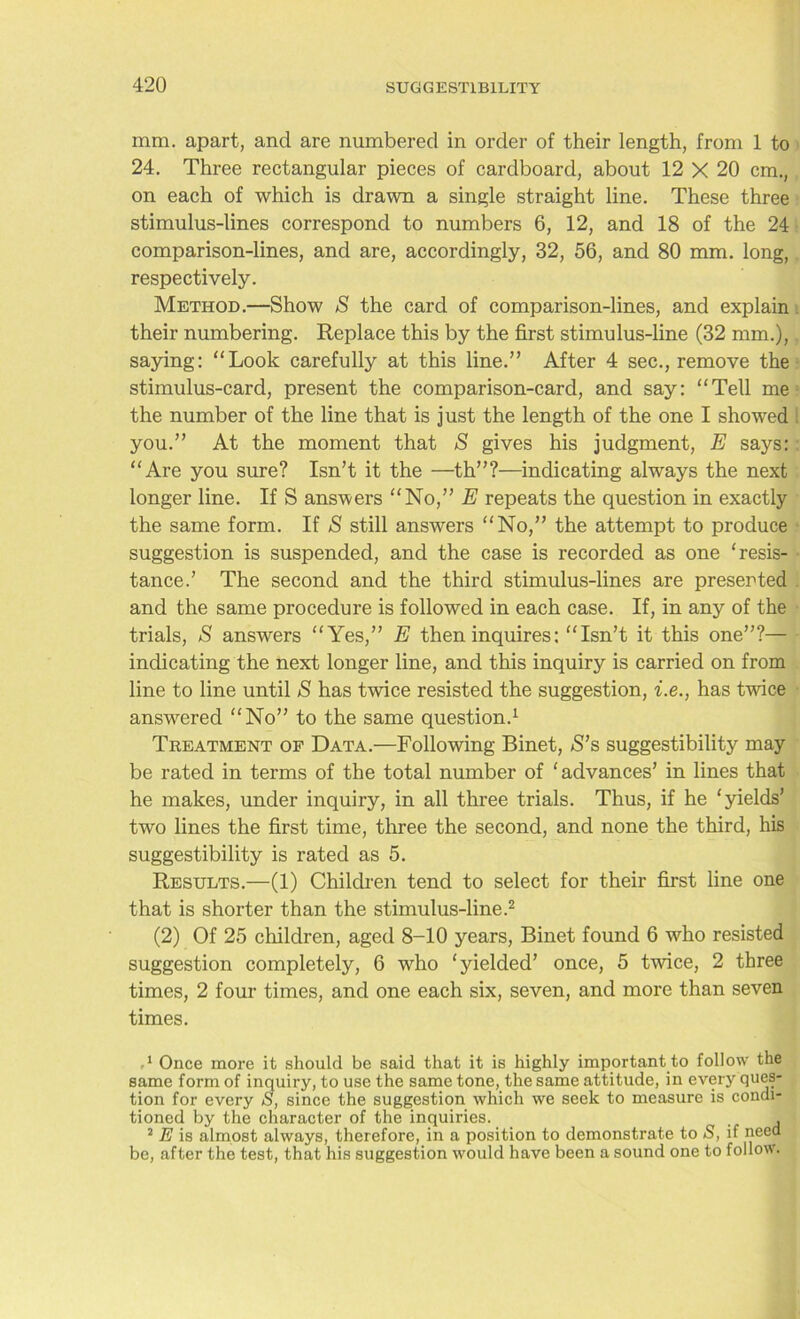 mm. apart, and are numbered in order of their length, from 1 to 24. Three rectangular pieces of cardboard, about 12 X 20 cm., on each of which is drawn a single straight line. These three stimulus-lines correspond to numbers 6, 12, and 18 of the 24 comparison-lines, and are, accordingly, 32, 56, and 80 mm. long, respectively. Method.—Show S the card of comparison-lines, and explain . their numbering. Replace this by the first stimulus-line (32 mm.), saying: “Look carefully at this line.” After 4 sec., remove the stimulus-card, present the comparison-card, and say: “Tell me the number of the line that is just the length of the one I showed you.” At the moment that S gives his judgment, E says:: “Are you sure? Isn’t it the —th”?—indicating always the next longer line. If S answers “No,” E repeats the question in exactly the same form. If S still answers “No,” the attempt to produce suggestion is suspended, and the case is recorded as one ‘resis- tance.’ The second and the third stimulus-lines are presented and the same procedure is followed in each case. If, in any of the trials, S answers “Yes,” E then inquires: “Isn’t it this one”?— indicating the next longer line, and this inquiry is carried on from line to line until S has twice resisted the suggestion, i.e., has twice answered “No” to the same question.1 Treatment op Data.—Following Binet, S’s suggestibility may be rated in terms of the total number of ‘advances’ in lines that he makes, under inquiry, in all three trials. Thus, if he ‘yields’ two lines the first time, three the second, and none the third, his suggestibility is rated as 5. Results.—(1) Children tend to select for their first line one that is shorter than the stimulus-line.2 (2) Of 25 children, aged 8-10 years, Binet found 6 who resisted suggestion completely, 6 who ‘yielded’ once, 5 twice, 2 three times, 2 four times, and one each six, seven, and more than seven times. 1 Once more it should be said that it is highly important to follow the same form of inquiry, to use the same tone, the same attitude, in every ques- tion for every S, since the suggestion which we seek to measure is condi- tioned by the character of the inquiries. , I 2 E is almost always, therefore, in a position to demonstrate to S, if need be, after the test, that his suggestion would have been a sound one to follow.