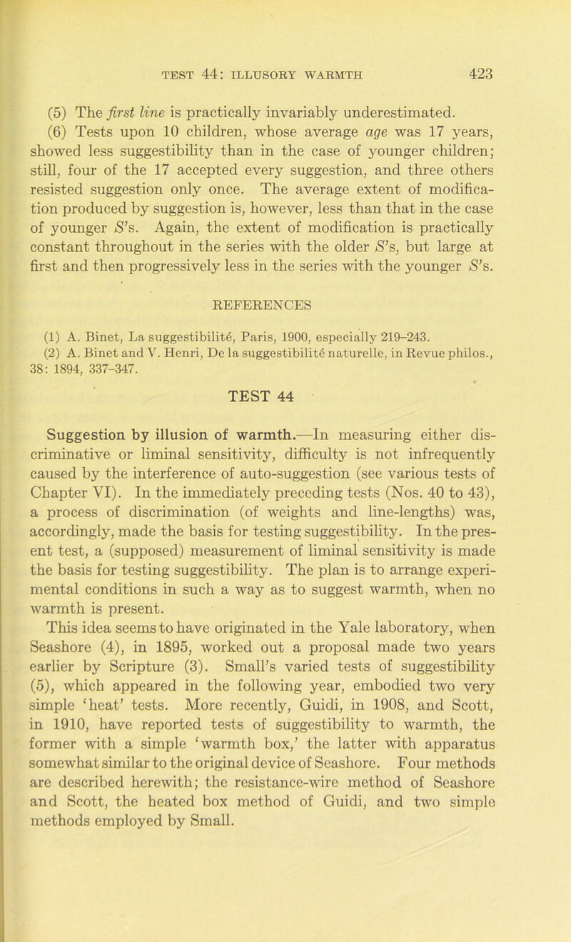 (5) The first line is practically invariably underestimated. (6) Tests upon 10 children, whose average age was 17 years, showed less suggestibility than in the case of younger children; still, four of the 17 accepted every suggestion, and three others resisted suggestion only once. The average extent of modifica- tion produced by suggestion is, however, less than that in the case of younger S’s. Again, the extent of modification is practically constant throughout in the series with the older S’s, but large at first and then progressively less in the series with the younger S’s. REFERENCES (1) A. Binet, La suggestibility, Paris, 1900, especially 219-243. (2) A. Binet and V. Henri, De la suggestibility naturelle, in Revue philos., 38: 1894, 337-347. * TEST 44 Suggestion by illusion of warmth.—In measuring either dis- criminative or liminal sensitivity, difficulty is not infrequently caused by the interference of auto-suggestion (see various tests of Chapter VI). In the immediately preceding tests (Nos. 40 to 43), a process of discrimination (of weights and line-lengths) was, accordingly, made the basis for testing suggestibility. In the pres- ent test, a (supposed) measurement of liminal sensitivity is made the basis for testing suggestibility. The plan is to arrange experi- mental conditions in such a way as to suggest warmth, when no warmth is present. This idea seems to have originated in the Yale laboratory, when Seashore (4), in 1895, worked out a proposal made two years earlier by Scripture (3). Small’s varied tests of suggestibility (5), which appeared in the following year, embodied two very simple ‘heat’ tests. More recently, Guicli, in 1908, and Scott, in 1910, have reported tests of suggestibility to warmth, the former with a simple ‘warmth box,’ the latter with apparatus somewhat similar to the original device of Seashore. Four methods are described herewith; the resistance-wire method of Seashore and Scott, the heated box method of Guidi, and two simple methods employed by Small.