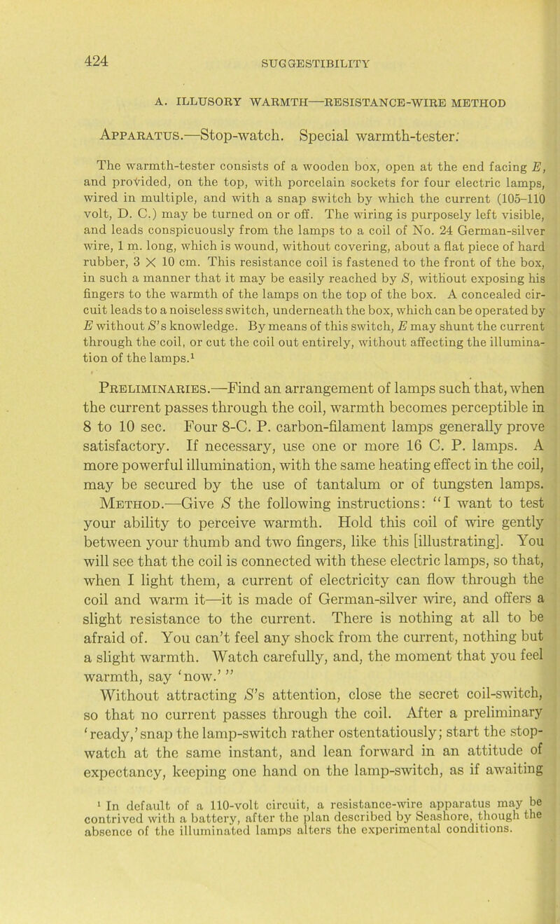 A. ILLUSORY WARMTH—RESISTANCE-WIRE METHOD Apparatus.—Stop-watch. Special warmth-tester; The warmth-tester consists of a wooden box, open at the end facing E, and provided, on the top, with porcelain sockets for four electric lamps, wired in multiple, and with a snap switch by which the current (105-110 volt, D. C.) may be turned on or off. The wiring is purposely left visible, and leads conspicuously from the lamps to a coil of No. 24 German-silver wire, 1 m. long, which is wound, without covering, about a flat piece of hard rubber, 3 X 10 cm. This resistance coil is fastened to the front of the box, in such a manner that it may be easily reached by S, without exposing his fingers to the warmth of the lamps on the top of the box. A concealed cir- cuit leads to a noiseless switch, underneath the box, which can be operated by E without S’ s knowledge. By means of this switch, E may shunt the current through the coil, or cut the coil out entirely, without affecting the illumina- tion of the lamps.1 Preliminaries.—Find an arrangement of lamps such that, when the current passes through the coil, warmth becomes perceptible in 8 to 10 sec. Four 8-C. P. carbon-filament lamps generally prove satisfactory. If necessary, use one or more 16 C. P. lamps. A more powerful illumination, with the same heating effect in the coil, may be secured by the use of tantalum or of tungsten lamps. Method.—Give S the following instructions: “I want to test your ability to perceive warmth. Hold this coil of wire gently between your thumb and two fingers, like this [illustrating]. You will see that the coil is connected with these electric lamps, so that, when I light them, a current of electricity can flow through the coil and warm it—it is made of German-silver wire, and offers a slight resistance to the current. There is nothing at all to be afraid of. You can’t feel any shock from the current, nothing but a slight warmth. Watch carefully, and, the moment that you feel warmth, say 'now.’ ” Without attracting S’s attention, close the secret coil-switch, so that no current passes through the coil. After a preliminary ‘ready,’snap the lamp-switch rather ostentatiously; start the stop- watch at the same instant, and lean forward in an attitude of expectancy, keeping one hand on the lamp-switch, as if awaiting 1 In default of a 110-volt circuit, a resistance-wire apparatus may be contrived with a battery, after the plan described by Seashore, though the absence of the illuminated lamps alters the experimental conditions.