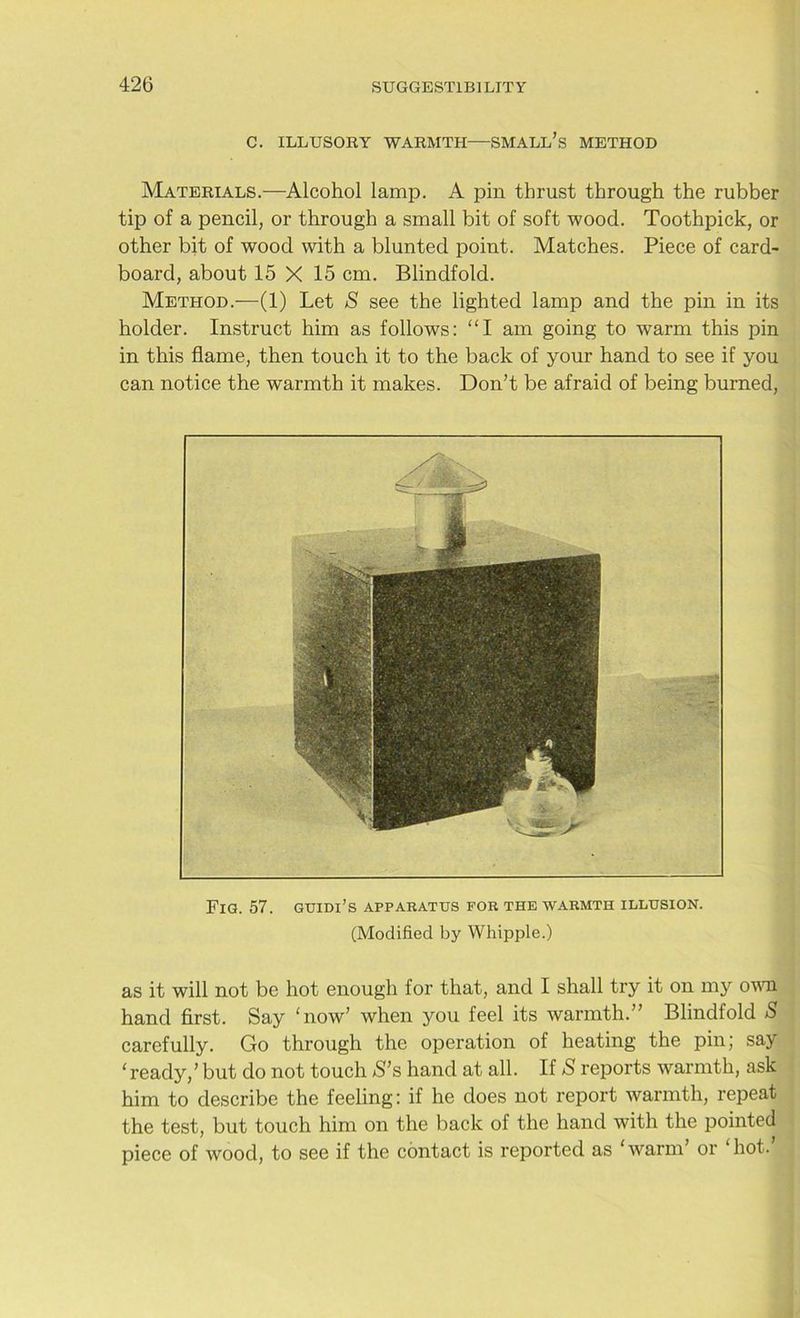 C. ILLUSORY WARMTH—SMALL’S METHOD Materials.—Alcohol lamp. A pin thrust through the rubber tip of a pencil, or through a small bit of soft wood. Toothpick, or other bit of wood with a blunted point. Matches. Piece of card- board, about 15 X 15 cm. Blindfold. Method.—(1) Let S see the lighted lamp and the pin in its holder. Instruct him as follows: “I am going to warm this pin in this flame, then touch it to the back of your hand to see if you can notice the warmth it makes. Don’t be afraid of being burned, Fig. 57. guidi’s apparatus for the warmth illusion. (Modified by Whipple.) as it will not be hot enough for that, and I shall try it on my own hand first. Say ‘now’ when you feel its warmth.” Blindfold S carefully. Go through the operation of heating the pin; say ‘ ready,’ but do not touch S’s hand at all. If 5 reports warmth, ask him to describe the feeling: if he does not report warmth, repeat the test, but touch him on the back of the hand with the pointed piece of wood, to see if the contact is reported as ‘warm’ or hot.