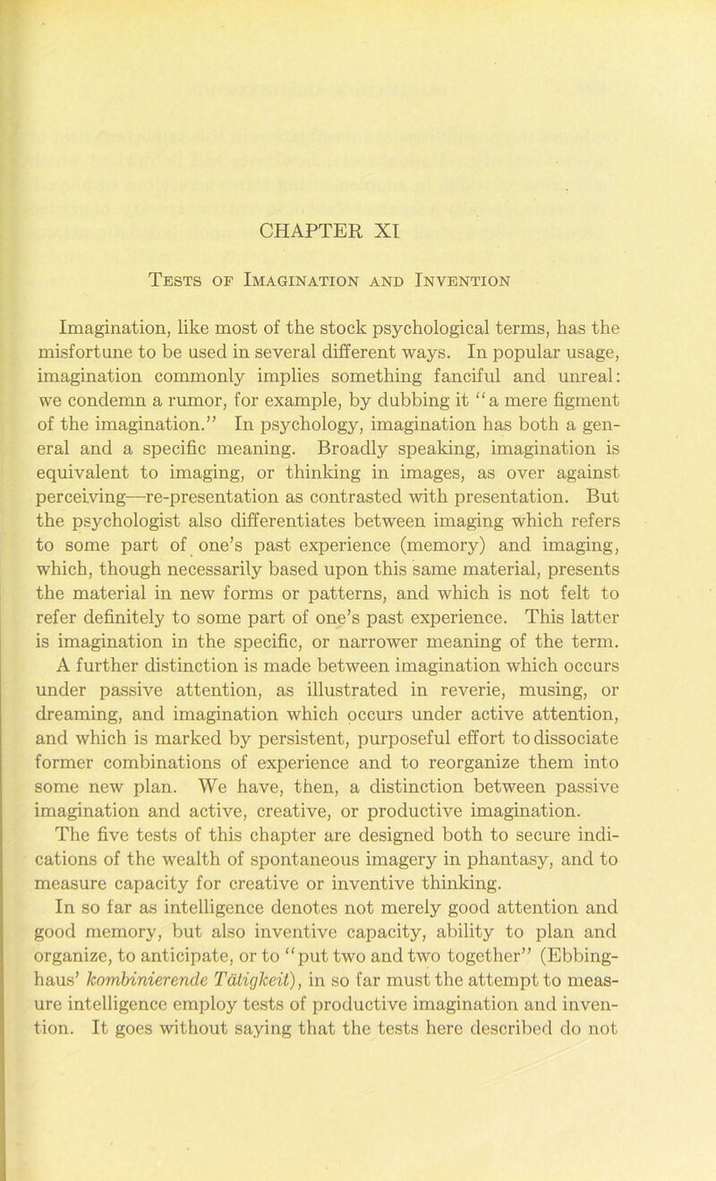 CHAPTER XI Tests of Imagination and Invention Imagination, like most of the stock psychological terms, has the misfortune to be used in several different ways. In popular usage, imagination commonly implies something fanciful and unreal: we condemn a rumor, for example, by dubbing it “a mere figment of the imagination.” In psychology, imagination has both a gen- eral and a specific meaning. Broadly speaking, imagination is equivalent to imaging, or thinking in images, as over against perceiving—re-presentation as contrasted with presentation. But the psychologist also differentiates between imaging which refers to some part of one’s past experience (memory) and imaging, which, though necessarily based upon this same material, presents the material in new forms or patterns, and which is not felt to refer definitely to some part of one’s past experience. This latter is imagination in the specific, or narrower meaning of the term. A further distinction is made between imagination which occurs under passive attention, as illustrated in reverie, musing, or dreaming, and imagination which occurs under active attention, and which is marked by persistent, purposeful effort to dissociate former combinations of experience and to reorganize them into some new plan. We have, then, a distinction between passive imagination and active, creative, or productive imagination. The five tests of this chapter are designed both to secure indi- cations of the wealth of spontaneous imagery in phantasy, and to measure capacity for creative or inventive thinking. In so far as intelligence denotes not merely good attention and good memory, but also inventive capacity, ability to plan and organize, to anticipate, or to “put two and two together” (Ebbing- haus’ kombinierende Tdtigkeit), in so far must the attempt to meas- ure intelligence employ tests of productive imagination and inven- tion. It goes without saying that the tests here described do not