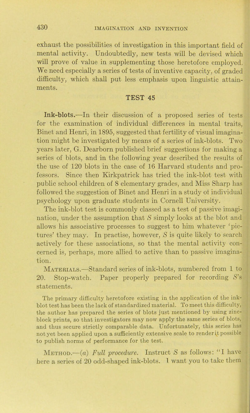 exhaust the possibilities of investigation in this important field of mental activity. Undoubtedly, new tests will be devised which will prove of value in supplementing those heretofore employed. We need especially a series of tests of inventive capacity, of graded difficulty, which shall put less emphasis upon linguistic attain- ments. TEST 45 Ink-blots.—In their discussion of a proposed series of tests for the examination of individual differences in mental traits, Binet and Henri, in 1895, suggested that fertility of visual imagina- tion might be investigated by means of a series of ink-blots. Two years later, G. Dearborn published brief suggestions for making a series of blots, and in the following year described the results of the use of 120 blots in the case of 16 Harvard students and pro- fessors. Since then Kirkpatrick has tried the ink-blot test with public school children of 8 elementary grades, and Miss Sharp has followed the suggestion of Binet and Henri in a study of individual psychology upon graduate students in Cornell University. The ink-blot test is commonly classed as a test of passive imagi- nation, under the assumption that S simply looks at the blot and allows his associative processes to suggest to him whatever ‘pic- tures’ they may. In practise, however, S is quite likely to search actively for these associations, so that the mental activity con- cerned is, perhaps, more allied to active than to passive imagina- tion. Materials.—Standard series of ink-blots, numbered from 1 to 20. Stop-watch. Paper properly prepared for recording S’s statements. The primary difficulty heretofore existing in the application of the ink- blot test has been the lack of standardized material. To meet this difficulty, the author has prepared the series of blots just mentioned by using zinc- block prints, so that investigators may now apply the same series of blots, and thus secure strictly comparable data. Unfortunately, this series has not yet been applied upon a sufficiently extensive scale to render ft possible to publish norms of performance for the test. Method.—(a) Full procedure. Instruct S as follows: “I have here a series of 20 odd-shaped ink-blots. I want you to take them