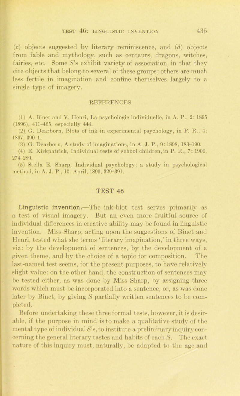 (c) objects suggested by literary reminiscence, and (d) objects from fable and mythology, such as centaurs, dragons, witches, fairies, etc. Some S’s exhibit variety of association, in that they cite objects that belong to several of these groups; others are much less fertile in imagination and confine themselves largely to a single type of imagery. REFERENCES (1) A. Binet and V. Henri, La psychologie individuelle, in A. P., 2: 1895 (1896), 411-465, especially 444. (2) G. Dearborn, Blots of ink in experimental psychology, in P. R., 4: 1897,’390-1. (3) G. Dearborn, A study of imaginations, in A. J. P., 9: 1898, 183-190. (4) E. Kirkpatrick, Individual tests of school children, in P. R., 7: 1900, 274-280. (5) Stella E. Sharp, Individual psychology: a study in psychological method, in A. J. P., 10: April, 1899, 329-391. TEST 46 Linguistic invention.—The ink-blot test serves primarily as a test of visual imagery. But an even more fruitful source of individual differences in creative ability may be found in linguistic invention. Miss Sharp, acting upon the suggestions of Binet and Henri, tested what she terms ‘ literarj^ imagination,’ in three ways, viz: by the development of sentences, by the development of a given theme, and by the choice of a topic for composition. The last-named test seems, for the present purposes, to have relatively slight value: on the other hand, the construction of sentences may be tested either, as was done by Miss Sharp, by assigning three words which must be incorporated into a sentence, or, as was done later by Binet, by giving S partially written sentences to be com- pleted. Before undertaking these three formal tests, however, it is desir- able, if the purpose in mind is to make a qualitative study of the mental type of individualS’s,to institute a preliminaryinquiry con- cerning the general literary tastes and habits of each S. The exact nature of this inquiry must, naturally, be adapted to the age and