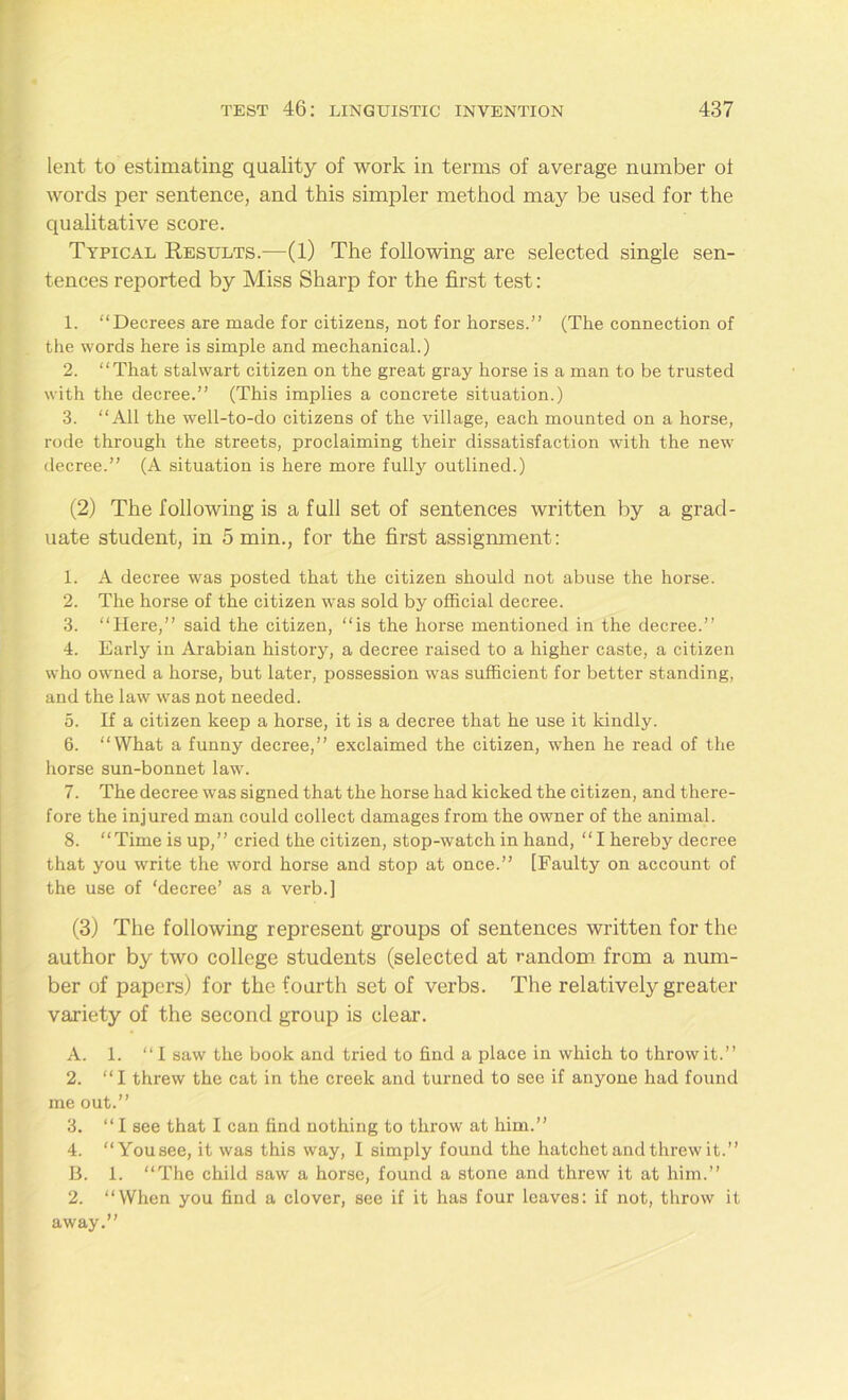 lent to estimating quality of work in terms of average number ot words per sentence, and this simpler method may be used for the qualitative score. Typical Results.—(1) The following are selected single sen- tences reported by Miss Sharp for the first test: 1. “Decrees are made for citizens, not for horses.” (The connection of the words here is simple and mechanical.) 2. “That stalwart citizen on the great gray horse is a man to be trusted with the decree.” (This implies a concrete situation.) 3. “All the well-to-do citizens of the village, each mounted on a horse, rode through the streets, proclaiming their dissatisfaction with the new decree.” (A situation is here more fully outlined.) (2) The following is a full set of sentences written by a grad- uate student, in 5 min., for the first assignment: 1. A decree was posted that the citizen should not abuse the horse. 2. The horse of the citizen was sold by official decree. 3. “Here,” said the citizen, “is the horse mentioned in the decree.” 4. Early in Arabian history, a decree raised to a higher caste, a citizen who owned a horse, but later, possession was sufficient for better standing, and the law was not needed. 5. If a citizen keep a horse, it is a decree that he use it kindly. 6. “What a funny decree,” exclaimed the citizen, when he read of the horse sun-bonnet law. 7. The decree was signed that the horse had kicked the citizen, and there- fore the injured man could collect damages from the owner of the animal. 8. “Time is up,” cried the citizen, stop-watch in hand, “I hereby decree that you write the word horse and stop at once.” [Faulty on account of the use of ‘decree’ as a verb.] (3) The following represent groups of sentences written for the author by two college students (selected at random from a num- ber of papers) for the fourth set of verbs. The relatively greater variety of the second group is clear. A. 1. “I saw the book and tried to find a place in which to throw it.” 2. “I threw the cat in the creek and turned to see if anyone had found me out.” 3. “I see that I can find nothing to throw at him.” 4. “You see, it was this way, I simply found the hatchet and threw it.” B. 1. “The child saw a horse, found a stone and threw it at him.” 2. “When you find a clover, see if it has four leaves: if not, throw it away.”