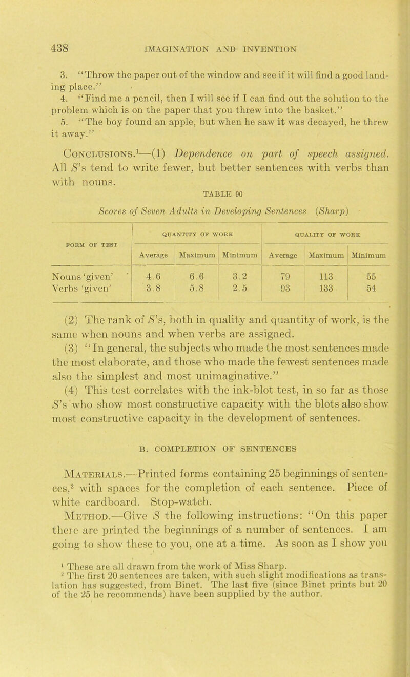 3. “Throw the paper out of the window and see if it will find a good land- ing place.” 4. *‘Find me a pencil, then I will see if I can find out the solution to the problem which is on the paper that you threw into the basket.” 5. “The boy found an apple, but when he saw it was decayed, he threw it away.” Conclusions.1—(1) Dependence on part of speech assigned. All S’s tend to write fewer, but better sentences with verbs than with nouns. TABLE 90 Scores of Seven Adults in Developing Sentences (Sharp) FORM OF TEST QUANTITY OF WORK QUALITY OF WORK Average Maximum Minimum Average Maximum Minimum Nouns ‘given’ 4.6 6.6 3.2 79 113 55 Verbs ‘given’ 3.8 5.8 2.5 93 133 54 (2) The rank of S’s, both in quality and quantity of work, is the same when nouns and when verbs are assigned. (3) “ In general, the subjects who made the most sentences made the most elaborate, and those who made the fewest sentences made also the simplest and most unimaginative.” (4) This test correlates with the ink-blot test, in so far as those S’s who show most constructive capacity with the blots also show most constructive capacity in the development of sentences. B. COMPLETION of sentences Materials.— Printed forms containing 25 beginnings of senten- ces,2 with spaces for the completion of each sentence. Piece of white cardboard. Stop-watch. Method.—Give S the following instructions: On this paper there are printed the beginnings of a number of sentences. I am going to show these to you, one at a time. As soon as I show you 1 These are all drawn from the work of Miss Sharp. 2 The first 20 sentences are taken, with such slight modifications as trans- lation has suggested, from Binet. The last five (since Binet prints but 20 of the 25 he recommends) have been supplied by the author.