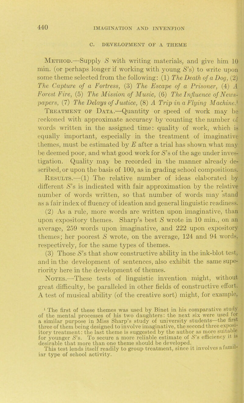 C. DEVELOPMENT OF A THEME Method.—Supply S with writing materials, and give him 10 min. (or perhaps longer if working with young S’s) to write upon some theme selected from the following: (1) The Death of a Dog, (2) The Capture of a Fortress, (3) The Escape of a Prisoner, (4) A Forest Fire, (5) The Mission of Music, (6) The Influence of News- papers, (7) The Delays of Justice, (8) A Trip in a Flying Machine.1 Treatment of Data.—Quantity or speed of work may be reckoned with approximate accuracy by counting the number of words written in the assigned time: quality of work, which is equally important, especially in the treatment of imaginative themes, must be estimated by E after a trial has shown what may be deemed poor, and what good work for S’s of the age under inves- tigation. Quality may be recorded in the manner already de- scribed, or upon the basis of 100, as in grading school compositions. Results.—(1) The relative number of ideas elaborated by different *8’s is indicated with fair approximation by the relative number of words written, so that number of words may stand as a fair index of fluency of ideation and general linguistic readiness. (2) As a rule, more words are written upon imaginative, than upon expository themes. Sharp’s best S wrote in 10 min., on an average, 259 words upon imaginative, and 222 upon expository themes; her poorest S wrote, on the average, 124 and 94 words, respectively, for the same types of themes. (3) Those S’s that show constructive ability in the ink-blot test, and in the development of sentences, also exhibit the same supe- riority here in the development of themes. Notes.—These tests of linguistic invention might, without great difficulty'-, be paralleled in other fields of constructive effoit. A test of musical ability (of the creative sort) might, for example, 1 The first of these themes was used by Binet in his comparative study of the mental processes of his two daughters: the next six were used for a similar purpose in Miss Sharp’s study of university students—the first three of them being designed to involve imaginative, the second three exposi- itory treatment: the last theme is suggested by the author as more suitable for younger S’s. To secure a more reliable estimate of S’s efficiency it is desirable that more than one theme should be developed. This test lends itself readily to group treatment, since it involves a famil- iar type of school activity.