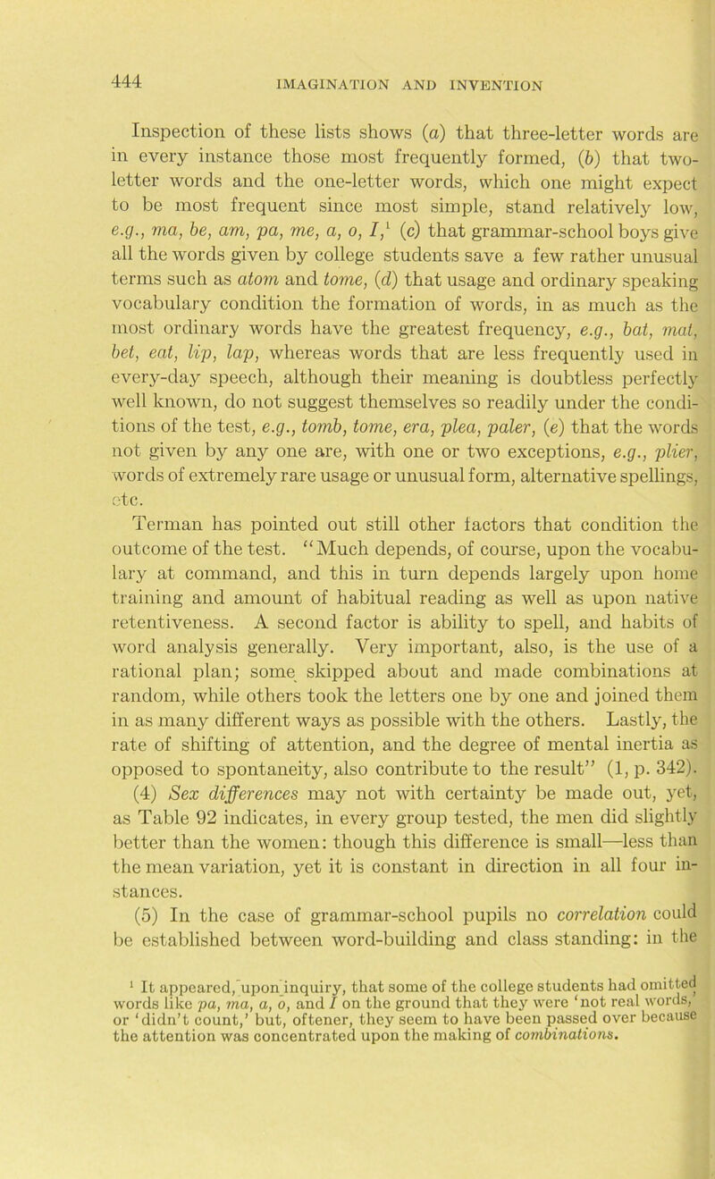 Inspection of these lists shows (a) that three-letter words are in every instance those most frequently formed, (b) that two- letter words and the one-letter words, which one might expect to be most frequent since most simple, stand relatively low, e.g., ma, be, am, pa, me, a, o, 7,1 (c) that grammar-school boys give all the words given by college students save a few rather unusual terms such as atom and tome, (d) that usage and ordinary speaking vocabulary condition the formation of words, in as much as the most ordinary words have the greatest frequency, e.g., bat, mat, bet, eat, lip, lap, whereas words that are less frequently used in every-day speech, although their meaning is doubtless perfectly well known, do not suggest themselves so readily under the condi- tions of the test, e.g., tomb, tome, era, plea, paler, (e) that the words not given by any one are, with one or two exceptions, e.g., plier, words of extremely rare usage or unusual form, alternative spellings, etc. Terman has pointed out still other factors that condition the outcome of the test. “ Much depends, of course, upon the vocabu- lary at command, and this in turn depends largely upon home training and amount of habitual reading as well as upon native retentiveness. A second factor is ability to spell, and habits of word analysis generally. Very important, also, is the use of a rational plan; some skipped about and made combinations at random, while others took the letters one by one and joined them in as many different ways as possible with the others. Lastly, the rate of shifting of attention, and the degree of mental inertia as opposed to spontaneity, also contribute to the result” (1, p. 342). (4) Sex differences may not with certainty be made out, yet, as Table 92 indicates, in every group tested, the men did slightly better than the women: though this difference is small—less than the mean variation, yet it is constant in direction in all four in- stances. (5) In the case of grammar-school pupils no correlation could be established between word-building and class standing: in the 1 It appeared, upon inquiry, that some of the college students had omitted words like pa, ma, a, o, and / on the ground that they were ‘not real words, or ‘didn’t count,’ but, oftener, they seem to have been passed over because the attention was concentrated upon the making of combinations.
