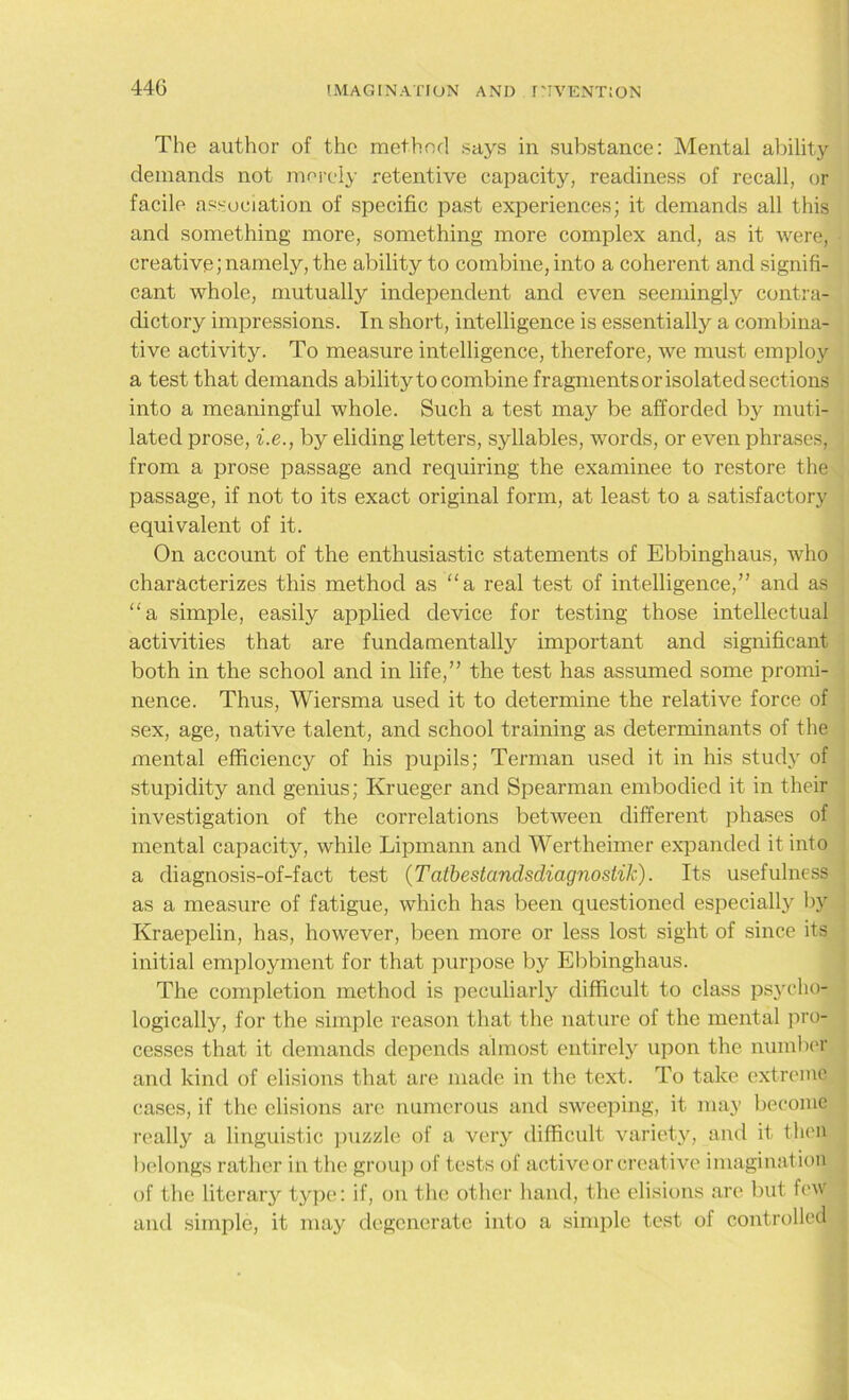The author of the method says in substance: Mental ability demands not merely retentive capacity, readiness of recall, or facile association of specific past experiences; it demands all this and something more, something more complex and, as it were, creative; namely, the ability to combine, into a coherent and signifi- cant whole, mutually independent and even seemingly contra- dictory impressions. In short, intelligence is essentially a combina- tive activity. To measure intelligence, therefore, we must employ a test that demands ability to combine fragments or isolated sections into a meaningful whole. Such a test may be afforded by muti- lated prose, i.e., by eliding letters, syllables, words, or even phrases, from a prose passage and requiring the examinee to restore the passage, if not to its exact original form, at least to a satisfactory equivalent of it. On account of the enthusiastic statements of Ebbinghaus, who characterizes this method as “a real test of intelligence,” and as a simple, easily applied device for testing those intellectual activities that are fundamentally important and significant both in the school and in life,” the test has assumed some promi- nence. Thus, Wiersma used it to determine the relative force of sex, age, native talent, and school training as determinants of the mental efficiency of his pupils; Terman used it in his study of stupidity and genius; Krueger and Spearman embodied it in their investigation of the correlations between different phases of mental capacity, while Lipmann and Wertheimer expanded it into a diagnosis-of-fact test (Tatbestandsdiagnostik). Its usefulness as a measure of fatigue, which has been questioned especially by Kraepelin, has, however, been more or less lost sight of since its initial employment for that purpose by Ebbinghaus. The completion method is peculiarly difficult to class psycho- logically, for the simple reason that the nature of the mental pro- cesses that it demands depends almost entirely upon the number and kind of elisions that are made in the text. To take extreme cases, if the elisions are numerous and sweeping, it may become really a linguistic puzzle of a very difficult variety, and it then belongs rather in the group of tests of active or creative imagination of the literary type: if, on the other hand, the elisions are but few and simple, it may degenerate into a simple test of controlled