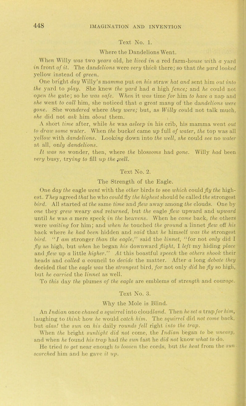 Text No. 1. Where the Dandelions Went. When Willy was two years old, he lived in a red farm-honse with a yard in front of it. The dan delions were very thick there; so that the yard looked yellow instead of green. One bright day Willy’s mamma put on his straw hat and sent him out into the yard to -play. She knew the yard had a high fence; and he could not open the gate; so he was safe. When it ivas time for him to have a nap and she went to call him, she noticed that a great many of the dandelions were gone. She wondered where they were; but, as Willy could not talk much, she did not ask him about them. A short time after, while he was asleep in his crib, his mamma went out to draw some water. When the bucket came up full of water, the top was all yellow with dandelions. Looking down into the ivell, she could see no water at all, only dandelions. It was no wonder, then, where the blossoms had gone. Willy had been very busy, trying to fill up the well. Text No. 2. The Strength of the Eagle. One day the eagle went with the other birds to see which could fly the high- est. They agreed that he who could fly the highest should be called the strongest bird. All started at the same time and flew away among the clouds. One by one they grew weary and returned, but the eagle flew upward and upward until he was a mere speck in the heavens. When he came back, the others were waiting for him; and when he touched the ground a linnet flew off his back where he had been hidden and said that he himself was the strongest bird. “I am stronger than the eagle,” said the linnet, “for not only did I fly as high, but when he began his downward flight, I left my hiding place and flew up a little higher.” At this boastful speech the others shook their heads and called a council to decide the matter. After a long debate they decided that the eagle was the strongest bird, for not only did he fly so high, but he carried the linnet as well. To this day the plumes of the eagle are emblems of strength and courage. Text No. 3. Why the Mole is Blind. An Indian once chased a squirrel into cloud/and. Then he set a trap for him, laughing to think how he would catch him. The squirrel did not come back, but alas! the sun on his daily rounds fell right into the trap. When the bright sunlight did not come, the Indian began to be uneasy, and when he found his trap had the sun fast he did not know what to do. He tried to gel near enough to loosen the cords, but the heal from the sun ■ scorched him and he gave it up.
