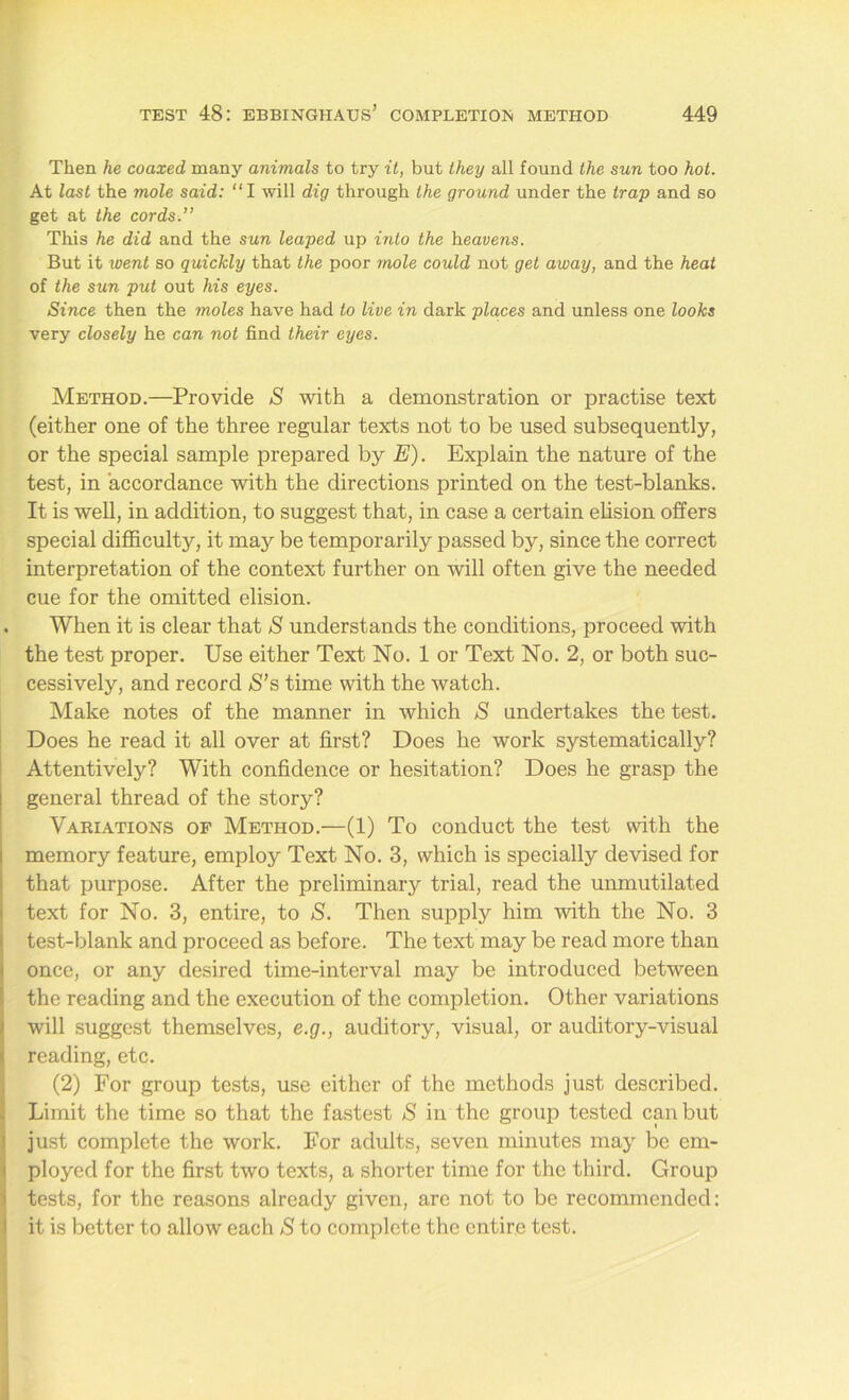 Then he coaxed many animals to try it, but they all found the sun too hot. At last the mole said: “I will dig through the ground under the trap and so get at the cords.” This he did and the sun leaped up into the heavens. But it went so quickly that the poor mole could not get away, and the heat of the sun put out his eyes. Since then the moles have had to live in dark places and unless one looks very closely he can not find their eyes. Method.—Provide S with a demonstration or practise text (either one of the three regular texts not to be used subsequently, or the special sample prepared by E). Explain the nature of the test, in accordance with the directions printed on the test-blanks. It is well, in addition, to suggest that, in case a certain elision offers special difficulty, it may be temporarily passed by, since the correct interpretation of the context further on will often give the needed cue for the omitted elision. . When it is clear that S understands the conditions, proceed with the test proper. Use either Text No. 1 or Text No. 2, or both suc- cessively, and record S’s time with the watch. Make notes of the manner in which S undertakes the test. Does he read it all over at first? Does he work systematically? Attentively? With confidence or hesitation? Does he grasp the general thread of the story? Variations of Method.—(1) To conduct the test with the memory feature, employ Text No. 3, which is specially devised for that purpose. After the preliminary trial, read the unmutilated text for No. 3, entire, to S. Then supply him with the No. 3 test-blank and proceed as before. The text may be read more than once, or any desired time-interval may be introduced between the reading and the execution of the completion. Other variations will suggest themselves, e.g., auditory, visual, or auditory-visual reading, etc. (2) For group tests, use either of the methods just described. Limit the time so that the fastest S in the group tested can but just complete the work. For adults, seven minutes may be em- ployed for the first two texts, a shorter time for the third. Group tests, for the reasons already given, are not to be recommended: it is better to allow each S to complete the entire test.
