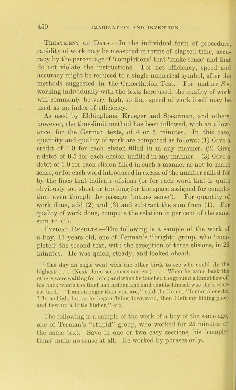 Treatment of Data.—In the individual form of procedure, rapidity of work may be measured in terms of elapsed time, accu- racy by the percentage of ‘completions’ that ‘make sense’ and that do not violate the instructions. For net efficiency, speed and accuracy might be reduced to a single numerical symbol, after the methods suggested in the Cancellation Test. For mature S’s, working individually with the texts here used, the quality of work will commonly be very high, so that speed of work itself may be used as an index of efficiency. As used by Ebbinghaus, Krueger and Spearman, and others, however, the time-limit method has been followed, with an allow- ance, for the German texts, of 4 or 5 minutes. In this case, quantity and quality of work are computed as follows: (1) Give a credit of 1.0 for each elision filled in in any manner. (2) Give a debit of 0.5 for each elision unfilled in any manner. (3) Give a debit of 1.0 for each elision filled in such a manner as not to make sense, or for each word introduced in excess of the number called for by the lines that indicate elisions (or for each word that is quite obviously too short or too long for the space assigned for comple- tion, even though the passage ‘makes sense’). For quantity of work done, add (2) and (3) and subtract the sum from (1). For quality of work done, compute the relation in per cent of the same sum to (1). Typical Results.—The following is a sample of the work of a boy, 11 years old, one of Terman’s “bright” group, who ‘com- pleted’ the second text, with the exception of three elisions, in 26 minutes. He was quick, steady, and looked ahead. “One day an eagle went with the other birds to see who could fly the highest . . . (Next three sentences correct) . . . When he came back the others were waitingfor him; and when he touched the ground a linnet flew off his back where the thief had hidden and said that he himself was the strong- est bird. “I am stronger than you are,” said the linnet, “for not alone did I fly as high, but as he began flying downward, then I left my hiding place and flew up a little higher,” etc. The following is a sample of the work of a boy of the same age, one of Terman’s “stupid” group, who worked for 25 minutes at the same text. Save in one or two easy sections, his ‘comple- tions’ make no sense at all. He worked by phrases onty.