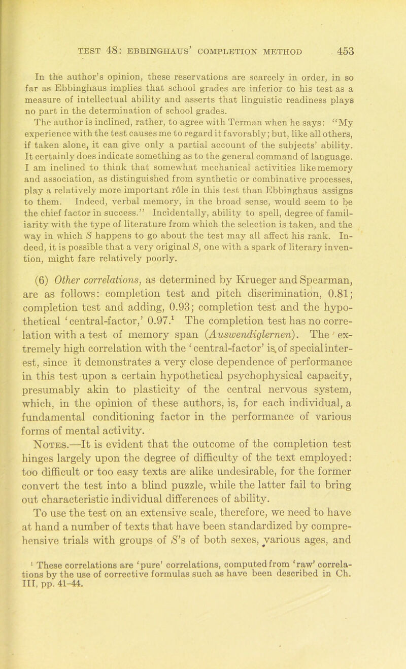 In the author’s opinion, these reservations are scarcely in order, in so far as Ebbinghaus implies that school grades are inferior to his test as a measure of intellectual ability and asserts that linguistic readiness plays no part in the determination of school grades. The author is inclined, rather, to agree with Terman when he says: “My experience with the test causes me to regard it favorably; but, like all others, if taken alone, it can give only a partial account of the subjects’ ability. It certainly does indicate something as to the general command of language. I am inclined to think that somewhat mechanical activities like memory and association, as distinguished from synthetic or combinative processes, play a relatively more important role in this test than Ebbinghaus assigns to them. Indeed, verbal memory, in the broad sense, would seem to be the chief factor in success.” Incidentally, ability to spell, degree of famil- iarity with the type of literature from which the selection is taken, and the way in which S happens to go about the test may all affect his rank. In- deed, it is possible that a very original S, one with a spark of literary inven- tion, might fare relatively poorly. (6) Other correlations, as determined by Krueger and Spearman, are as follows: completion test and pitch discrimination, 0.81; completion test and adding, 0.93; completion test and the hypo- thetical 'central-factor/ 0.97.1 The completion test has no corre- lation'with a test of memory span (Auswendiglernen). The ' ex- tremely high correlation with the 'central-factor’ is. of special inter- est, since it demonstrates a very close dependence of performance in this test upon a certain hypothetical psychophysical capacity, presumably akin to plasticity of the central nervous system, which, in the opinion of these authors, is, for each individual, a fundamental conditioning factor in the performance of various forms of mental activity. Notes.—It is evident that the outcome of the completion test hinges largely upon the degree of difficulty of the text employed: too difficult or too easy texts are alike undesirable, for the former convert the test into a blind puzzle, while the latter fail to bring out characteristic individual differences of ability. To use the test on an extensive scale, therefore, we need to have at hand a number of texts that have been standardized by compre- hensive trials with groups of S’s of both sexes, various ages, and 1 These correlations are ‘pure’ correlations, computed from ‘raw’ correla- tions by the use of corrective formulas such as have been described in Ch. Ill, pp. 41-44.