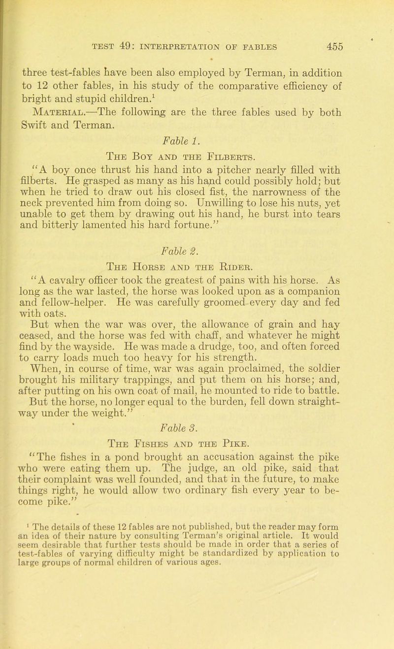three test-fables have been also employed by Terman, in addition to 12 other fables, in his study of the comparative efficiency of bright and stupid children.1 Material.—The following are the three fables used by both Swift and Terman. Fable 1. The Boy and the Filberts. “A boy once thrust his hand into a pitcher nearly filled with filberts. He grasped as many as his hand could possibly hold; but when he tried to draw out his closed fist, the narrowness of the neck prevented him from doing so. Unwilling to lose his nuts, yet unable to get them by drawing out his hand, he burst into tears and bitterly lamented his hard fortune.” Fable 2. The Horse and the Rider. “A cavalry officer took the greatest of pains with his horse. As long as the war lasted, the horse was looked upon as a companion and fellow-helper. He was carefulty groomed every day and fed with oats. But when the war was over, the allowance of grain and hay ceased, and the horse was fed with chaff, and whatever he might find by the wayside. He was made a drudge, too, and often forced to carry loads much too heavy for his strength. When, in course of time, war was again proclaimed, the soldier brought his military trappings, and put them on his horse; and, after putting on his own coat of mail, he mounted to ride to battle. But the horse, no longer equal to the burden, fell down straight- way under the weight.” Fable 8. The Fishes and the Pike. '‘The fishes in a pond brought an accusation against the pike who were eating them up. The judge, an old pike, said that their complaint was well founded, and that in the future, to make things right, he would allow two ordinary fish every year to be- come pike.” 1 The details of these 12 fables are not published, but the reader may form an idea of their nature by consulting Terman’s original article. It would seem desirable that further tests should be made in order that a series of test-fables of varying difficulty might be standardized by application to large groups of normal children of various ages.