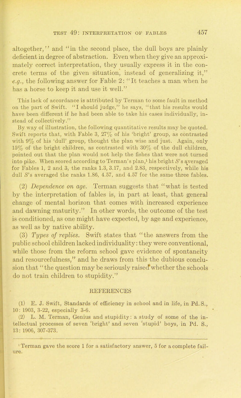 altogether,” and “in the second place, the dull boys are plainly deficient in degree of abstraction. Even when they give an approxi- mately correct interpretation, they usually express it in the con- crete terms of the given situation, instead of generalizing it,” e.g., the following answer for Fable 2: “It teaches a man when he has a horse to keep it and use it well.” This lack of accordance is attributed by Terman to some fault in method on the part of Swift. “I should judge,” he says, “that his results would have been different if he had been able to take his cases individually, in- stead of collectively.” By way of illustration, the following quantitative results may be quoted. Swift reports that, with Fable 3, 27% of his ‘bright’ group, as contrasted with 9% of his ‘dull’ group, thought the plan wise and just. Again, only 15% of the bright children, as contrasted with 30% of the dull children, pointed out that the plan would not help the fishes that were not turned into pike. When scored according to Terman’s plan,1 his bright S’s averaged for Fables 1, 2 and 3, the ranks 1.3, 3.17, and 2.83, respectively, while his dull S’s averaged the ranks 1.86, 4.57, and 4.57 for the same three fables. (2) Dependence on age. Terman suggests that “what is tested by the interpretation of fables is, in part at least, that general change of mental horizon that comes with increased experience and dawning maturity.” In other words, the outcome of the test is conditioned, as one might have expected, by age and experience, as well as by native ability. (3) Types of replies. Swift states that “the answers from the public school children lacked individuality: they were conventional, while those from the reform school gave evidence of spontaneity and resourcefulness,” and he draws from this the dubious conclu- sion that “the question may be seriously raisecfwhether the schools do not train children to stupidity.” REFERENCES (1) E. J. Swift, Standards of efficiency in school and in life, in Pd.S., 10: 1903, 3-22, especially 3-6. (2) L. M. Terman, Genius and stupidity: a study of some of the in- tellectual processes of seven ‘bright’ and seven ‘stupid’ boys, in Pd. S., 13: 1906, 307-373. ‘Terman gave the score 1 for a satisfactory answer, 5 for a complete fail- ure.
