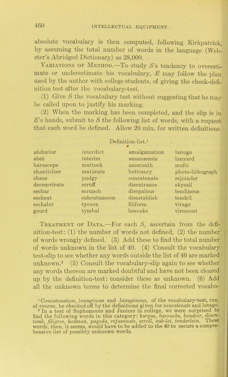 absolute vocabulary is then computed, following Kirkpatrick, by assuming the total number of words in the language (Web- ster’s Abridged Dictionary) as 28,000. Variations of Method.—To study S’s tendency to overesti- mate or underestimate his vocabulary, E may follow the plan used by the author with college students, of giving the check-defi- nition test after the vocabulary-test. (1) Give S the vocabulary test without suggesting that he may be called upon to justify his marking. (2) When the marking has been completed, and the slip is in E’s hands, submit to & the following list of words, with a request that each word be defined. Allow 20 min. for written definitions. Definition-list.1 abductor interdict amalgamation lanugo abet interim amanuensis lanyard baroscope mattock amaranth mufti chanticleer maturate bottomry photo-lithograph chaos pudgy concatenate rejoinder decern virate scruff disentrance skysail eschar scrunch disepalous tendinous escheat subcutaneous disestablish tendril eschalot tycoon filiform virago gourd tymbal hoecake virescent Treatment of Data.—For each S, ascertain from the defi- nition-test: (1) the number of words not defined, (2) the number of words wrongly defined. (3) Add these to find the total number of words unknown in the list of 40. (4) Consult the vocabulary test-slip to see whether any words outside the list of 40 are marked unknown.1 2 (5) Consult the vocabulary-slip again to see whether any words thereon are marked doubtful and have not been cleared up by the definition-test: consider these as unknown. (6) Add all the unknown terms to determine the final corrected vocabu- 1 Concatenation, lanuginose and lanuginous, of the vocabulary-test, can, of course, be checked off by the definitions given for concatenate and lanugo. 2 In a test of Sophomores and Juniors in college, we were surprised to find the following words in this category: barque, barouche, boudoir, disen- tomb, filigree, hodman, pagoda, rejuvenate, scroll, sub-let, tenderloin. These words, then, it seems, would have to be added to the 40 to secure a compre- hensive list of possibly unknown words.