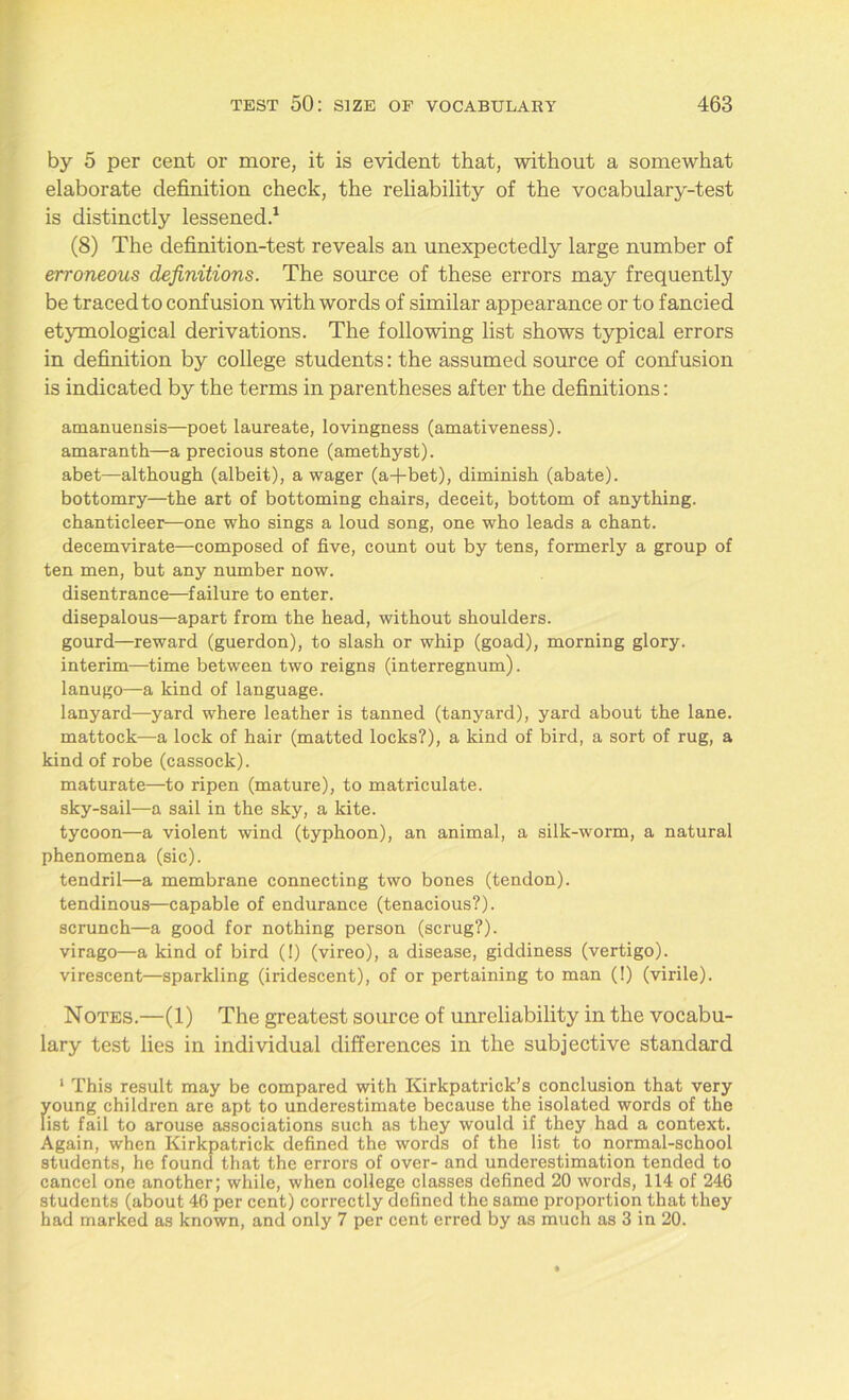 by 5 per cent or more, it is evident that, without a somewhat elaborate definition check, the reliability of the vocabulary-test is distinctly lessened.1 (8) The definition-test reveals an unexpectedly large number of erroneous definitions. The source of these errors may frequently be traced to confusion with words of similar appearance or to fancied etymological derivations. The following list shows typical errors in definition by college students: the assumed source of confusion is indicated by the terms in parentheses after the definitions: amanuensis—poet laureate, lovingness (amativeness), amaranth—a precious stone (amethyst), abet—although (albeit), a wager (a+bet), diminish (abate), bottomry—the art of bottoming chairs, deceit, bottom of anything, chanticleer—one who sings a loud song, one who leads a chant, decemvirate—composed of five, count out by tens, formerly a group of ten men, but any number now. disentrance—failure to enter. disepalous—apart from the head, without shoulders. gourd—reward (guerdon), to slash or whip (goad), morning glory. interim—time between two reigns (interregnum). lanugo—a kind of language. lanyard—yard where leather is tanned (tanyard), yard about the lane, mattock—a lock of hair (matted locks?), a kind of bird, a sort of rug, a kind of robe (cassock). maturate—to ripen (mature), to matriculate, sky-sail—a sail in the sky, a kite. tycoon—a violent wind (typhoon), an animal, a silk-worm, a natural phenomena (sic). tendril—a membrane connecting two bones (tendon). tendinous—capable of endurance (tenacious?). scrunch—a good for nothing person (scrug?). virago—a kind of bird (!) (vireo), a disease, giddiness (vertigo). virescent—sparkling (iridescent), of or pertaining to man (!) (virile). Notes.—(1) The greatest source of unreliability in the vocabu- lary test lies in individual differences in the subjective standard 1 This result may be compared with Kirkpatrick’s conclusion that very young children are apt to underestimate because the isolated words of the list fail to arouse associations such as they would if they had a context. Again, when Kirkpatrick defined the words of the list to normal-school students, he found that the errors of over- and underestimation tended to cancel one another; while, when college classes defined 20 words, 114 of 246 students (about 46 per cent) correctly defined the same proportion that they had marked as known, and only 7 per cent erred by as much as 3 in 20.