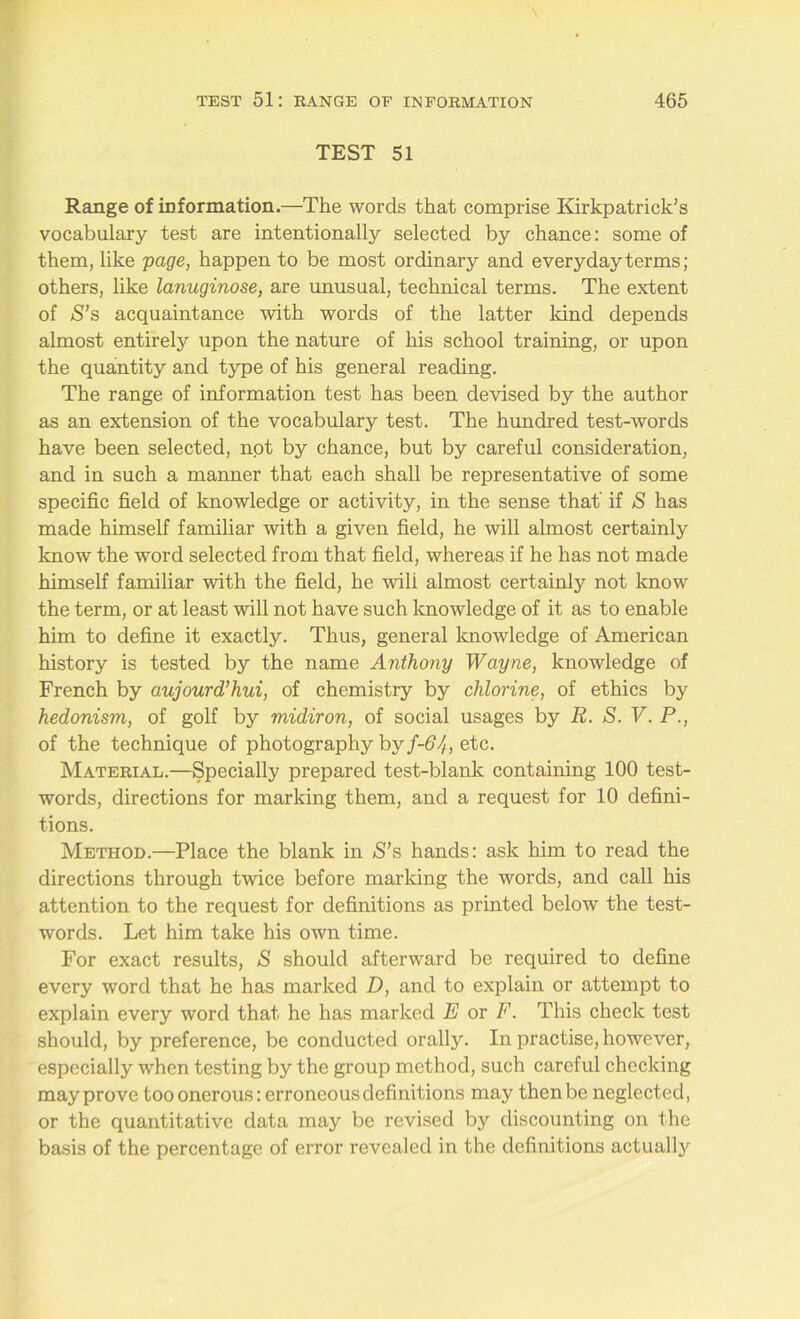 TEST 51 Range of information.—The words that comprise Kirkpatrick’s vocabulary test are intentionally selected by chance: some of them, like page, happen to be most ordinary and everyday terms; others, like lanuginose, are unusual, technical terms. The extent of S’s acquaintance with words of the latter land depends almost entirely upon the nature of his school training, or upon the quantity and type of his general reading. The range of information test has been devised by the author as an extension of the vocabulary test. The hundred test-words have been selected, not by chance, but by careful consideration, and in such a manner that each shall be representative of some specific field of knowledge or activity, in the sense that' if S has made himself familiar with a given field, he will almost certainly know the word selected from that field, whereas if he has not made himself familiar with the field, he wili almost certainly not know the term, or at least will not have such knowledge of it as to enable him to define it exactly. Thus, general knowledge of American history is tested by the name Anthony Wayne, knowledge of French by aujourd’hui, of chemistry by chlorine, of ethics by hedonism, of golf by midiron, of social usages by R. S. V. P., of the technique of photography by f-64, etc. Material.—Specially prepared test-blank containing 100 test- words, directions for marking them, and a request for 10 defini- tions. Method.—Place the blank in S’s hands: ask him to read the directions through twice before marking the words, and call his attention to the request for definitions as printed below the test- words. Let him take his own time. For exact results, S should afterward be required to define every word that he has marked D, and to explain or attempt to explain every word that he has marked E or F. This check test should, by preference, be conducted orally. In practise, however, especially when testing by the group method, such careful checking may prove too onerous: erroneous definitions may then be neglected, or the quantitative data may be revised by discounting on the basis of the percentage of error revealed in the definitions actually