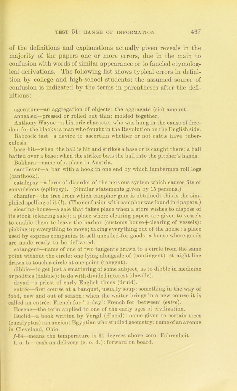 of the definitions and explanations actually given reveals in the majority of the papers one or more errors, due in the main to confusion with words of similar appearance or to fancied etymolog- ical derivations. The following list shows typical errors in defini- tion by college and high-school students: the assumed source of confusion is indicated by the terms in parentheses after the defi- nitions : ageratum—an aggregation of objects: the aggragate (sic) amount. annealed—pressed or rolled out thin: molded together. Anthony Wayne—a historic character who was hung in the cause of free- dom for the blacks: a man who fought in the Revolution on the English side. Babcock test—a device to ascertain whether or not cattle have tuber- culosis. base-hit—when the ball is hit and strikes a base or is caught there: a ball batted over a base: when the striker bats the ball into the pitcher’s hands. Bokhara—name of a place in Austria. cantilever—a bar with a hook in one end by which lumbermen roll logs (canthook). catalepsy—a form of disorder of the nervous system which causes fits or convulsions (epilepsy). (Similar statements given by 15 persons.) chamfer—-the tree from which camphor gum is obtained: this is the sim- plified spelling of it (!). (The confusion with camphor was found in 4 papers.) clearing-house—a sale that takes place when a store wishes to dispose of its stock (clearing sale): a place where clearing papers are given to vessels to enable them to leave the harbor (customs house+clearing of vessels): picking up everything to move; taking everything out of the house: a place used by express companies to sell uncalled-for goods: a house where goods are made ready to be delivered. cotangent—name of one of two tangents drawn to a circle from the same point without the circle: one lying alongside of (contingent): straight line drawn to touch a circle at one point (tangent). dibble—to get just a smattering of some subject, as to dibble in medicine or politics (dabble): to do with divided interest (dawdle). dryad—a priest of early English times (druid). entrde—first course at a banquet, usually soup: something in the way of food, new and out of season: when the waiter brings in a new course it is called an entr6e: French for 'to-day’: French for ‘between’ (enlre). Eocene—the term applied to one of the early ages of civilization. Euclid—a book written by Vergil (ASncid): name given to certain trees (eucalyptus): an ancient Egyptian who studied geometry: name of an avenue in Cleveland, Ohio. /-64—-means the temperature is 64 degrees above zero, Fahrenheit. f. o. b.—cash on delivery (c. o. d.): forward on board.