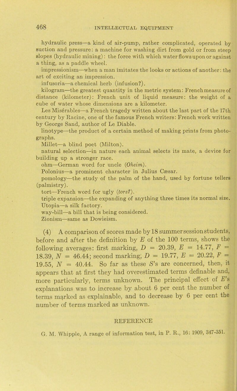 hydraulic press—a kind of air-pump, rather complicated, operated by suction and pressure: a machine for washing dirt from gold or from steep slopes (hydraulic mining): the force with which water flows upon or against a thing, as a paddle wheel. impressionism—when a man imitates the looks or actions of another: the art of exciting an impression. infusoria—a chemical herb (infusion?). kilogram—the greatest quantity in the metric system: French measure of distance (kilometer): French unit of liquid measure: the weight of a cube of water whose dimensions are a kilometer. Les Mis6rables—a French tragedy written about the last part of the 17th century by Racine, one of the famous French writers: French work written by George Sand, author of Le Diable. linotype—the product of a certain method of making prints from photo- graphs. Millet—a blind poet (Milton). natural selection—in nature each animal selects its mate, a device for building up a stronger race. ohm—German word for uncle (Oheim). Polonius—a prominent character in Julius Caesar. pomology—the study of the palm of the hand, used by fortune tellers (palmistry). tort—French word for ugly (tors?). triple expansion—the expanding of anything three times its normal size. Utopia—a silk factory. way-bill—a bill that is being considered. Zionism—same as Dowieism. (4) A comparison of scores made by 18 summer session students, before and after the definition by E of the 100 terms, shows the following averages: first marking, D = 20.39, E — 14.77, F = 18.39, N = 46.44; second marking, D = 19.77, E = 20.22, F = 19.55, N = 40.44. So far as these *S’s are concerned, then, it appears that at first they had overestimated terms definable and, more particularly, terms unknown. The principal effect of E’s explanations was to increase by about 6 per cent the number of terms marked as explainable, and to decrease by 6 per cent the number of terms marked as unknown. REFERENCE G. M. Whipple, A range of information test, in P. R., 16: 1909, 347-351.