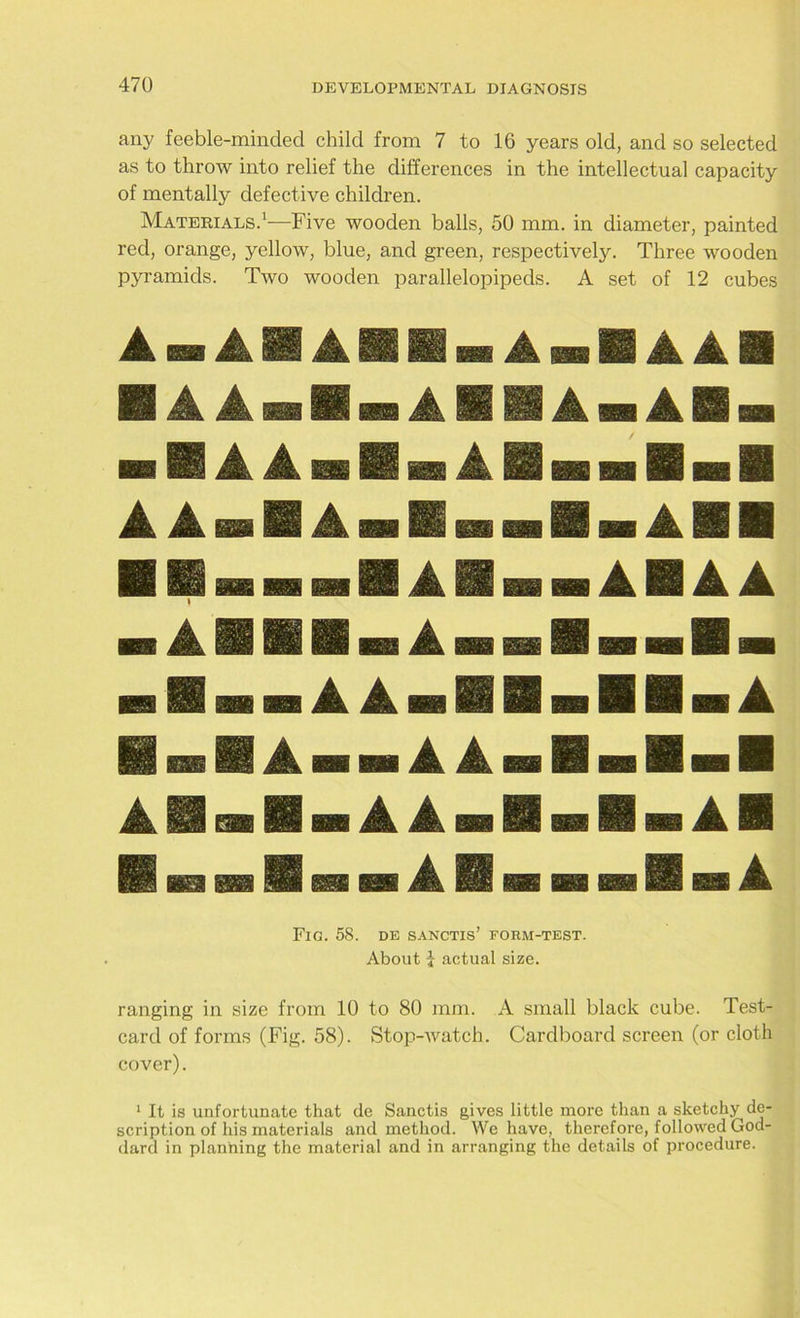any feeble-minded child from 7 to 16 years old, and so selected as to throw into relief the differences in the intellectual capacity of mentally defective children. Materials.1—Five wooden balls, 50 mm. in diameter, painted red, orange, yellow, blue, and green, respectively. Three wooden pyramids. Two wooden parallelopipeds. A set of 12 cubes A A A A Sin A ■ A A mm A Al A A A A A A n Ann A A ■ ■.A AH A Fig. 58. de sanctis’ form-test. About j actual size. ranging in size from 10 to 80 mm. A small black cube. Test- card of forms (Fig. 58). Stop-watch. Cardboard screen (or cloth cover). 1 It is unfortunate that de Sanctis gives little more than a sketchy de- scription of his materials and method. We have, therefore, followed God- dard in planning the material and in arranging the details of procedure.