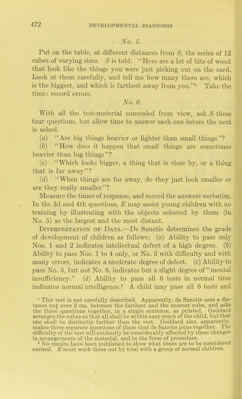 No. 5. Put on the table, at different distances from S, the series of 12 cubes of varying sizes. S is told: “Here are a lot of bits of wood that look like the things you were just picking out on the card. Look at them carefully, and tell me how many there are, which is the biggest, and which is farthest away from you.”1 Take the time: record errors. No. 6. With all the test-material concealed from view, ask S these four questions, but allow time to answer each one before the next is asked. (a) “Are big things heavier or lighter than small things”? (b) “How does it happen that small things are sometimes heavier than big things”? (c) “Which looks bigger, a thing that is close by, or a thing .that is far away”? (<d) “When things are far away, do they just look smaller or are they really smaller”? Measure the times of response, and record the answers verbatim. In the 3d and 4th questions, E may assist young children with no training by illustrating with the objects selected by them (in No. 5) as the largest and the most distant. Interpretation of Data.—De Sanctis determines the grade of development of children as follows; (a) Ability to pass only Nos. 1 and 2 indicates intellectual defect of a high degree. (b) Ability to pass Nos. 1 to 4 only, or No. 5 with difficulty and with many errors, indicates a moderate degree of defect, (c) Ability to pass No. 5, but not No. 6, indicates but a slight degree of “mental insufficiency.” (d) Ability to pass all 6 tests in normal time indicates normal intelligence.2 A child may pass all 6 tests and 1 This test is not carefully described. Apparently, de Sanctis uses a dis- tance noJ over 2 cm. between the farthest and the nearest cube, and asks the three questions together, in a single sentence, as printed. Goddard arranges the cubes so that all shall be within easy reach of the child, but that one shall be distinctly farther than the rest. Goddard also, apparently, makes three separate questions of those that de Sanctis joins together. The difficulty of the test will evidently be considerably affected by these changes in arrangements of the material, and in the form of procedure. 2 No results have been published to show what times are to be considered normal. E must work these out by trial with a group of normal children.
