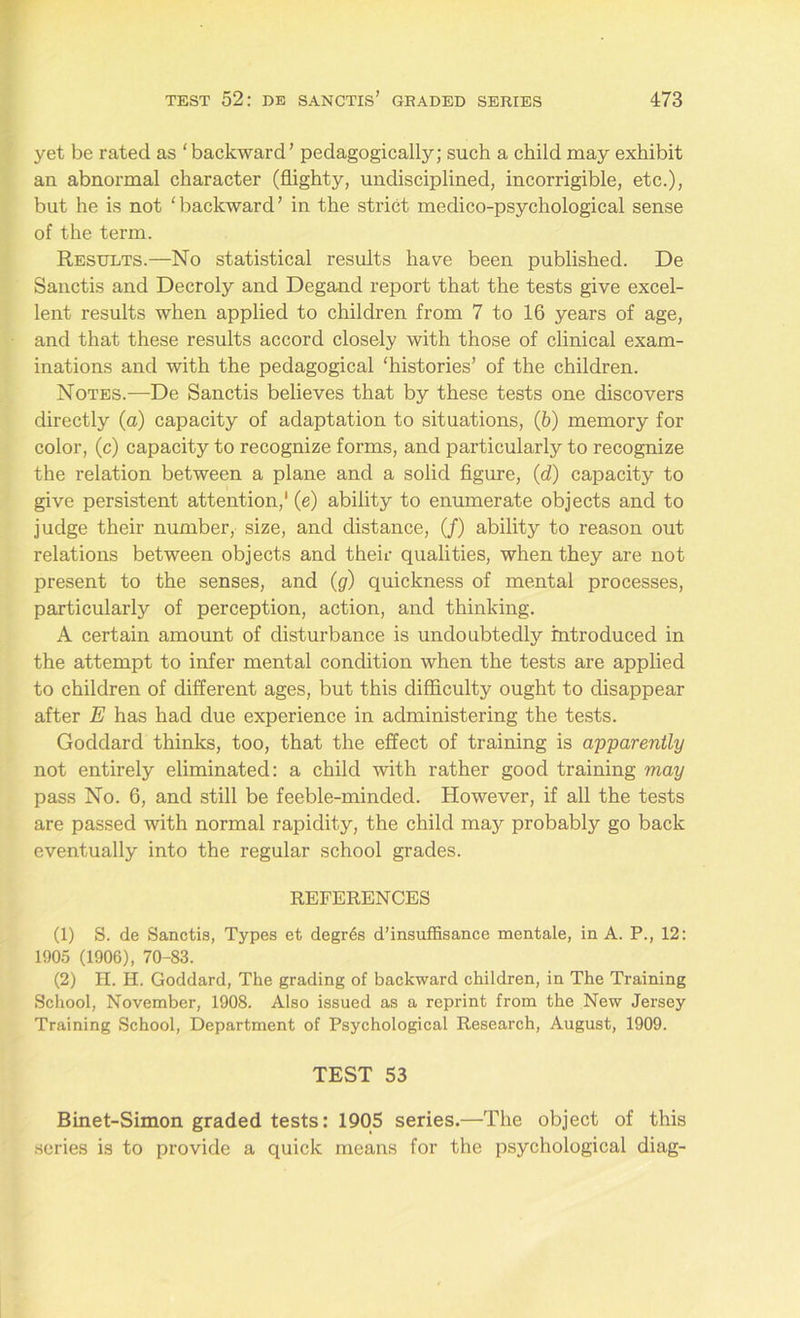 yet be rated as ‘backward’ pedagogically; such a child may exhibit an abnormal character (flighty, undisciplined, incorrigible, etc.), but he is not ‘backward’ in the strict medico-psychological sense of the term. Results.—No statistical results have been published. De Sanctis and Decroly and Degand report that the tests give excel- lent results when applied to children from 7 to 16 years of age, and that these results accord closely with those of clinical exam- inations and with the pedagogical ‘histories’ of the children. Notes.—De Sanctis believes that by these tests one discovers directly (a) capacity of adaptation to situations, (b) memory for color, (c) capacity to recognize forms, and particularly to recognize the relation between a plane and a solid figure, (d) capacity to give persistent attention,1 (e) ability to enumerate objects and to judge their number, size, and distance, (/) ability to reason out relations between objects and their qualities, when they are not present to the senses, and (g) quickness of mental processes, particularly of perception, action, and thinking. A certain amount of disturbance is undoubtedly introduced in the attempt to infer mental condition when the tests are applied to children of different ages, but this difficulty ought to disappear after E has had due experience in administering the tests. Goddard thinks, too, that the effect of training is apparently not entirely eliminated: a child with rather good training may pass No. 6, and still be feeble-minded. However, if all the tests are passed with normal rapidity, the child may probably go back eventually into the regular school grades. REFERENCES (1) S. de Sanctis, Types et degr6s d’insuffisance mentale, in A. P., 12: 1905 (1906), 70-83. (2) H. H. Goddard, The grading of backward children, in The Training School, November, 1908. Also issued as a reprint from the New Jersey Training School, Department of Psychological Research, August, 1909. TEST 53 Binet-Simon graded tests: 1905 series.—The object of this series is to provide a quick means for the psychological diag-