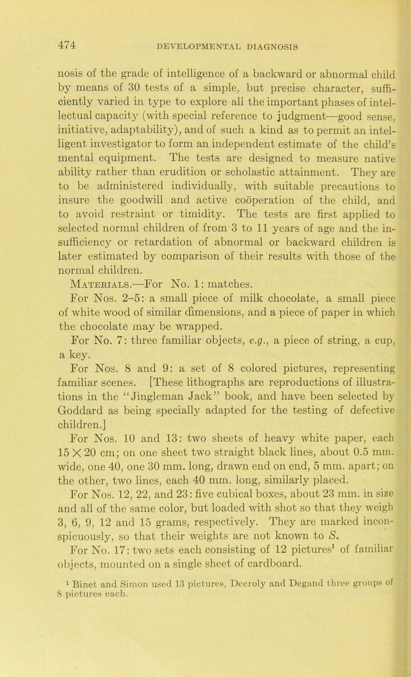 nosis of the grade of intelligence of a backward or abnormal child by means of 30 tests of a simple, but precise character, suffi- ciently varied in type to explore all the important phases of intel- lectual capacity (with special reference to judgment—good sense, initiative, adaptability), and of such a kind as to permit an intel- ligent investigator to form an independent estimate of the child’s mental equipment. The tests are designed to measure native ability rather than erudition or scholastic attainment. They are to be administered individually, with suitable precautions to insure the goodwill and active cooperation of the child, and to avoid restraint or timidity. The tests are first applied to selected normal children of from 3 to 11 years of age and the in- sufficiency or retardation of abnormal or backward children is later estimated by comparison of their results with those of the normal children. Materials.—For No. 1: matches. For Nos. 2-5: a small piece of milk chocolate, a small piece of white wood of similar dimensions, and a piece of paper in which the chocolate may be wrapped. For No. 7: three familiar objects, e.g., a piece of string, a cup, a key. For Nos. 8 and 9: a set of 8 colored pictures, representing familiar scenes. [These lithographs are reproductions of illustra- tions in the “Jingleman Jack” book, and have been selected by Goddard as being specially adapted for the testing of defective children.] For Nos. 10 and 13: two sheets of heavy white paper, each 15 X 20 cm; on one sheet two straight black lines, about 0.5 mm. wide, one 40, one 30 mm. long, drawn end on end, 5 mm. apart; on the other, two lines, each 40 mm. long, similarly placed. For Nos. 12, 22, and 23: five cubical boxes, about 23 mm. in size and all of the same color, but loaded with shot so that they weigh 3, 6, 9, 12 and 15 grams, respectively. They are marked incon- spicuously, so that their weights are not known to S. For No. 17: two sets each consisting of 12 pictures1 of familiar objects, mounted on a single sheet of cardboard. 1 Binet and Simon used 13 pictures, Decroly and Degand three groups of 8 pictures each.